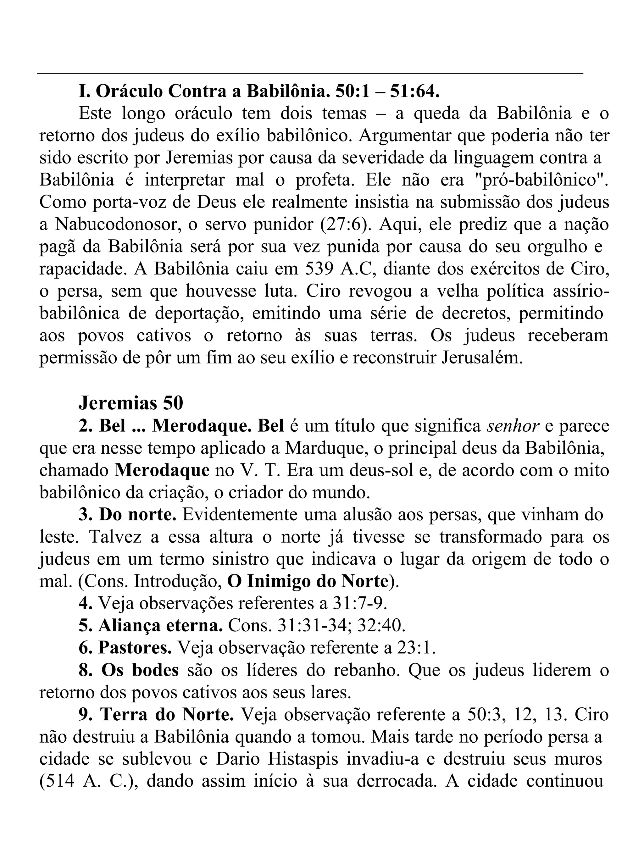 I. Oráculo Contra a Babilônia. 50:1 – 51:64. 
Este longo oráculo tem dois temas – a queda da Babilônia e o 
retorno dos judeus do exílio babilônico. Argumentar que poderia não ter 
sido escrito por Jeremias por causa da severidade da linguagem contra a 
Babilônia é interpretar mal o profeta. Ele não era "pró-babilônico". 
Como porta-voz de Deus ele realmente insistia na submissão dos judeus 
a Nabucodonosor, o servo punidor (27:6). Aqui, ele prediz que a nação 
pagã da Babilônia será por sua vez punida por causa do seu orgulho e 
rapacidade. A Babilônia caiu em 539 A.C, diante dos exércitos de Ciro, 
o persa, sem que houvesse luta. Ciro revogou a velha política assírio-babilônica 
de deportação, emitindo uma série de decretos, permitindo 
aos povos cativos o retorno às suas terras. Os judeus receberam 
permissão de pôr um fim ao seu exílio e reconstruir Jerusalém. 
Jeremias 50 
2. Bel ... Merodaque. Bel é um título que significa senhor e parece 
que era nesse tempo aplicado a Marduque, o principal deus da Babilônia, 
chamado Merodaque no V. T. Era um deus-sol e, de acordo com o mito 
babilônico da criação, o criador do mundo. 
3. Do norte. Evidentemente uma alusão aos persas, que vinham do 
leste. Talvez a essa altura o norte já tivesse se transformado para os 
judeus em um termo sinistro que indicava o lugar da origem de todo o 
mal. (Cons. Introdução, O Inimigo do Norte). 
4. Veja observações referentes a 31:7-9. 
5. Aliança eterna. Cons. 31:31-34; 32:40. 
6. Pastores. Veja observação referente a 23:1. 
8. Os bodes são os líderes do rebanho. Que os judeus liderem o 
retorno dos povos cativos aos seus lares. 
9. Terra do Norte. Veja observação referente a 50:3, 12, 13. Ciro 
não destruiu a Babilônia quando a tomou. Mais tarde no período persa a 
cidade se sublevou e Dario Histaspis invadiu-a e destruiu seus muros 
(514 A. C.), dando assim início à sua derrocada. A cidade continuou 
 