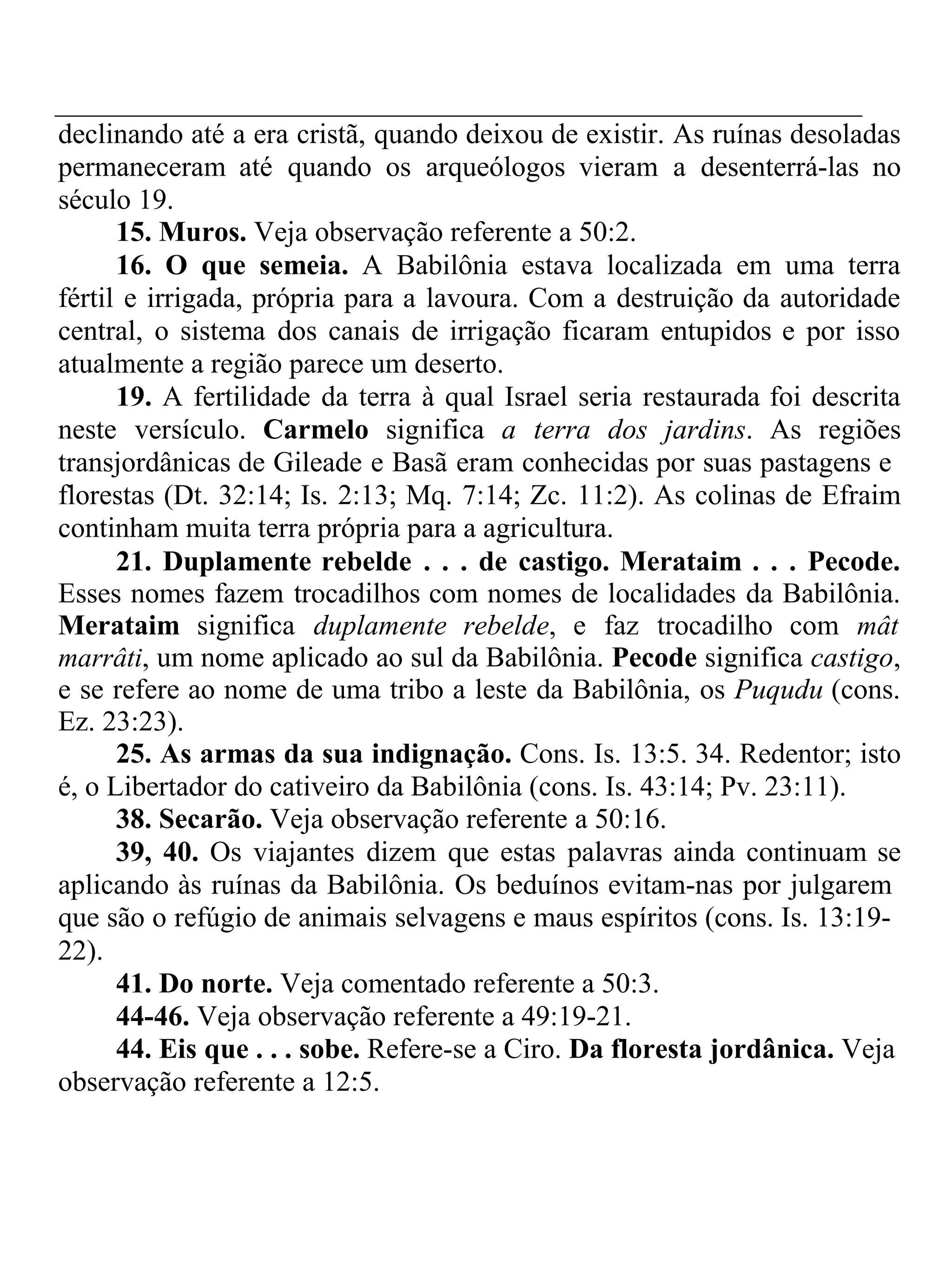 declinando até a era cristã, quando deixou de existir. As ruínas desoladas 
permaneceram até quando os arqueólogos vieram a desenterrá-las no 
século 19. 
15. Muros. Veja observação referente a 50:2. 
16. O que semeia. A Babilônia estava localizada em uma terra 
fértil e irrigada, própria para a lavoura. Com a destruição da autoridade 
central, o sistema dos canais de irrigação ficaram entupidos e por isso 
atualmente a região parece um deserto. 
19. A fertilidade da terra à qual Israel seria restaurada foi descrita 
neste versículo. Carmelo significa a terra dos jardins. As regiões 
transjordânicas de Gileade e Basã eram conhecidas por suas pastagens e 
florestas (Dt. 32:14; Is. 2:13; Mq. 7:14; Zc. 11:2). As colinas de Efraim 
continham muita terra própria para a agricultura. 
21. Duplamente rebelde . . . de castigo. Merataim . . . Pecode. 
Esses nomes fazem trocadilhos com nomes de localidades da Babilônia. 
Merataim significa duplamente rebelde, e faz trocadilho com mât 
marrâti, um nome aplicado ao sul da Babilônia. Pecode significa castigo, 
e se refere ao nome de uma tribo a leste da Babilônia, os Puqudu (cons. 
Ez. 23:23). 
25. As armas da sua indignação. Cons. Is. 13:5. 34. Redentor; isto 
é, o Libertador do cativeiro da Babilônia (cons. Is. 43:14; Pv. 23:11). 
38. Secarão. Veja observação referente a 50:16. 
39, 40. Os viajantes dizem que estas palavras ainda continuam se 
aplicando às ruínas da Babilônia. Os beduínos evitam-nas por julgarem 
que são o refúgio de animais selvagens e maus espíritos (cons. Is. 13:19- 
22). 
41. Do norte. Veja comentado referente a 50:3. 
44-46. Veja observação referente a 49:19-21. 
44. Eis que . . . sobe. Refere-se a Ciro. Da floresta jordânica. Veja 
observação referente a 12:5. 
 