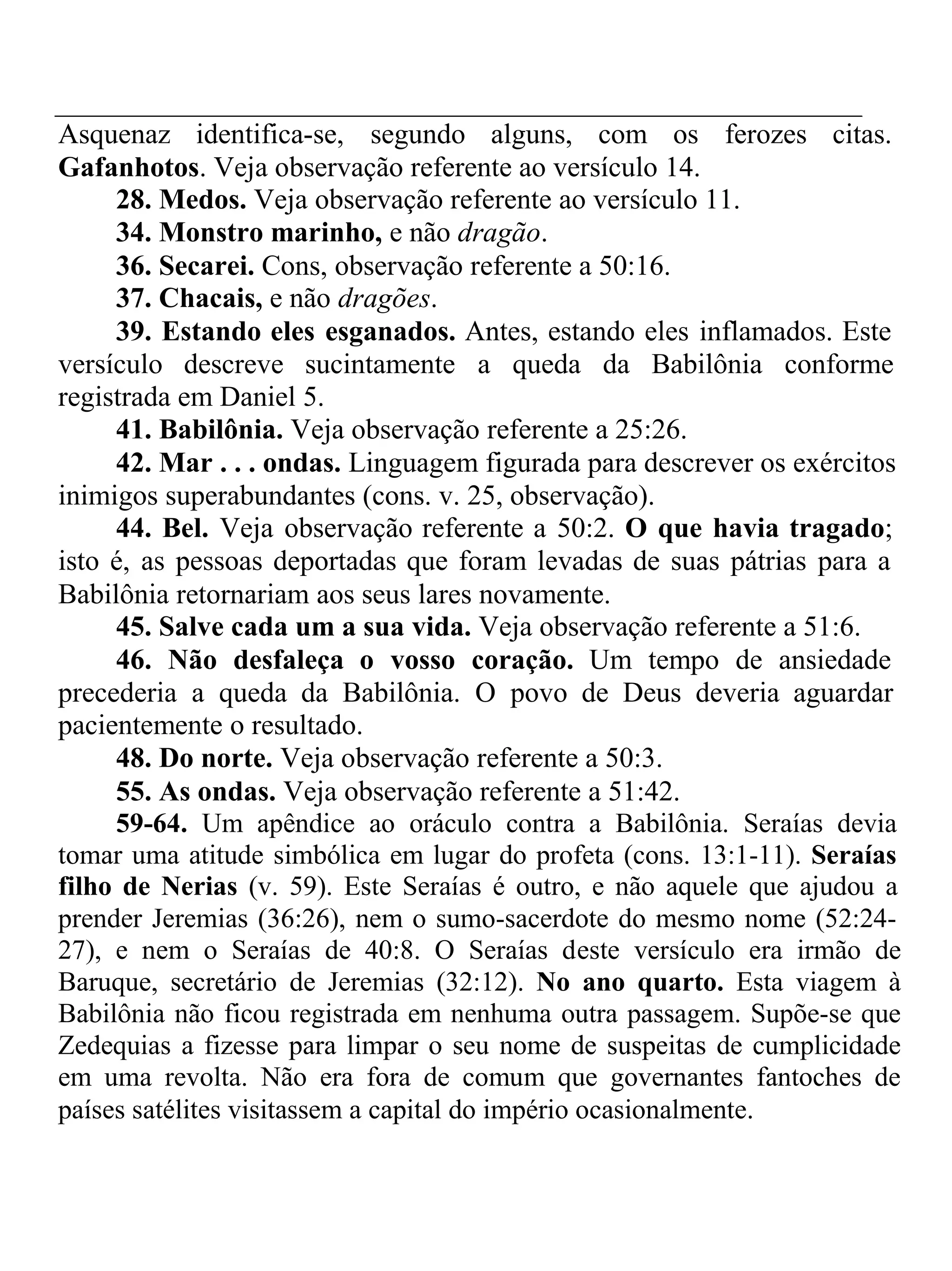 Asquenaz identifica-se, segundo alguns, com os ferozes citas. 
Gafanhotos. Veja observação referente ao versículo 14. 
28. Medos. Veja observação referente ao versículo 11. 
34. Monstro marinho, e não dragão. 
36. Secarei. Cons, observação referente a 50:16. 
37. Chacais, e não dragões. 
39. Estando eles esganados. Antes, estando eles inflamados. Este 
versículo descreve sucintamente a queda da Babilônia conforme 
registrada em Daniel 5. 
41. Babilônia. Veja observação referente a 25:26. 
42. Mar . . . ondas. Linguagem figurada para descrever os exércitos 
inimigos superabundantes (cons. v. 25, observação). 
44. Bel. Veja observação referente a 50:2. O que havia tragado; 
isto é, as pessoas deportadas que foram levadas de suas pátrias para a 
Babilônia retornariam aos seus lares novamente. 
45. Salve cada um a sua vida. Veja observação referente a 51:6. 
46. Não desfaleça o vosso coração. Um tempo de ansiedade 
precederia a queda da Babilônia. O povo de Deus deveria aguardar 
pacientemente o resultado. 
48. Do norte. Veja observação referente a 50:3. 
55. As ondas. Veja observação referente a 51:42. 
59-64. Um apêndice ao oráculo contra a Babilônia. Seraías devia 
tomar uma atitude simbólica em lugar do profeta (cons. 13:1-11). Seraías 
filho de Nerias (v. 59). Este Seraías é outro, e não aquele que ajudou a 
prender Jeremias (36:26), nem o sumo-sacerdote do mesmo nome (52:24- 
27), e nem o Seraías de 40:8. O Seraías deste versículo era irmão de 
Baruque, secretário de Jeremias (32:12). No ano quarto. Esta viagem à 
Babilônia não ficou registrada em nenhuma outra passagem. Supõe-se que 
Zedequias a fizesse para limpar o seu nome de suspeitas de cumplicidade 
em uma revolta. Não era fora de comum que governantes fantoches de 
países satélites visitassem a capital do império ocasionalmente. 
 