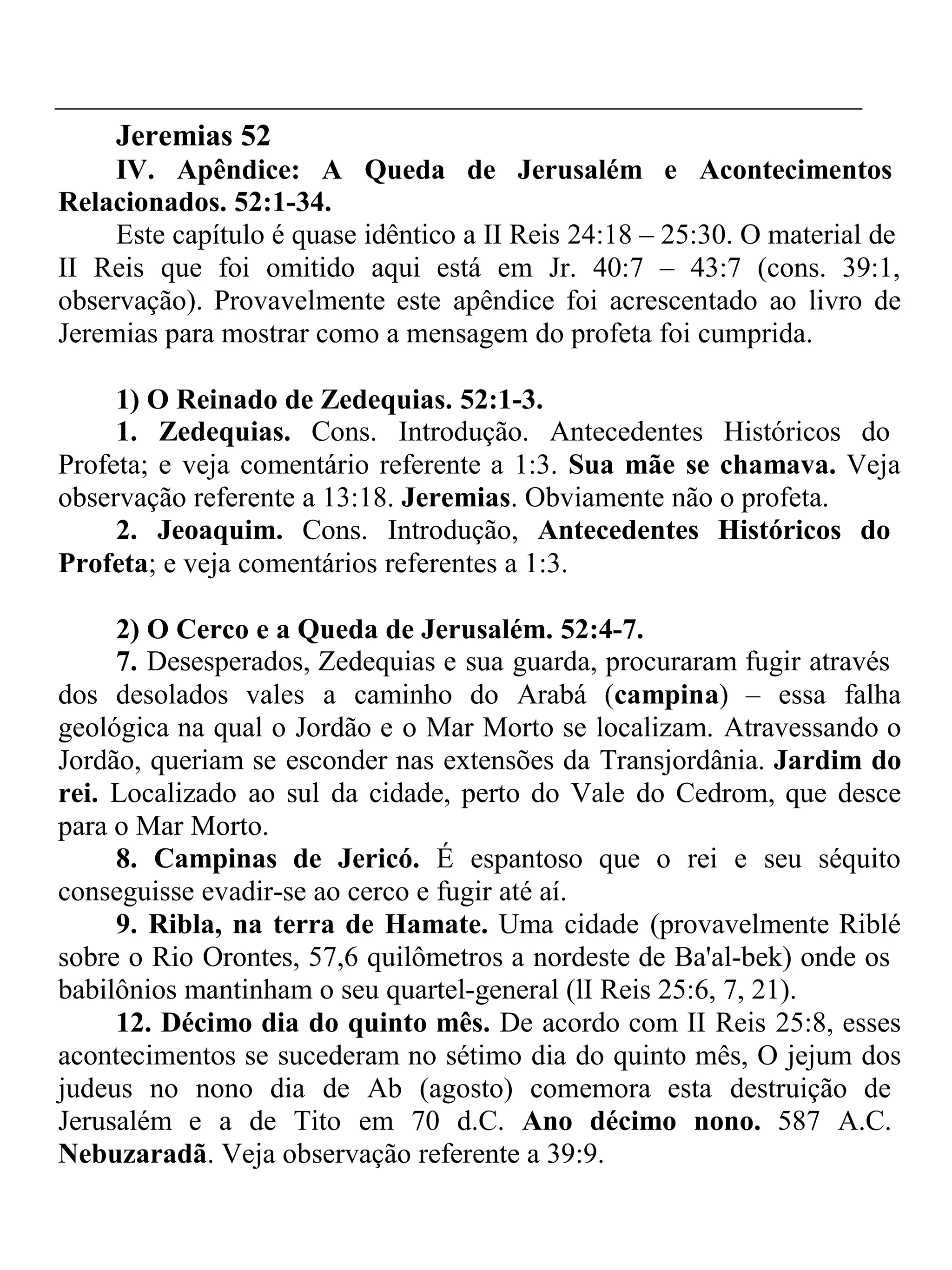 Jeremias 52 
IV. Apêndice: A Queda de Jerusalém e Acontecimentos 
Relacionados. 52:1-34. 
Este capítulo é quase idêntico a II Reis 24:18 – 25:30. O material de 
II Reis que foi omitido aqui está em Jr. 40:7 – 43:7 (cons. 39:1, 
observação). Provavelmente este apêndice foi acrescentado ao livro de 
Jeremias para mostrar como a mensagem do profeta foi cumprida. 
1) O Reinado de Zedequias. 52:1-3. 
1. Zedequias. Cons. Introdução. Antecedentes Históricos do 
Profeta; e veja comentário referente a 1:3. Sua mãe se chamava. Veja 
observação referente a 13:18. Jeremias. Obviamente não o profeta. 
2. Jeoaquim. Cons. Introdução, Antecedentes Históricos do 
Profeta; e veja comentários referentes a 1:3. 
2) O Cerco e a Queda de Jerusalém. 52:4-7. 
7. Desesperados, Zedequias e sua guarda, procuraram fugir através 
dos desolados vales a caminho do Arabá (campina) – essa falha 
geológica na qual o Jordão e o Mar Morto se localizam. Atravessando o 
Jordão, queriam se esconder nas extensões da Transjordânia. Jardim do 
rei. Localizado ao sul da cidade, perto do Vale do Cedrom, que desce 
para o Mar Morto. 
8. Campinas de Jericó. É espantoso que o rei e seu séquito 
conseguisse evadir-se ao cerco e fugir até aí. 
9. Ribla, na terra de Hamate. Uma cidade (provavelmente Riblé 
sobre o Rio Orontes, 57,6 quilômetros a nordeste de Ba'al-bek) onde os 
babilônios mantinham o seu quartel-general (lI Reis 25:6, 7, 21). 
12. Décimo dia do quinto mês. De acordo com II Reis 25:8, esses 
acontecimentos se sucederam no sétimo dia do quinto mês, O jejum dos 
judeus no nono dia de Ab (agosto) comemora esta destruição de 
Jerusalém e a de Tito em 70 d.C. Ano décimo nono. 587 A.C. 
Nebuzaradã. Veja observação referente a 39:9. 
 