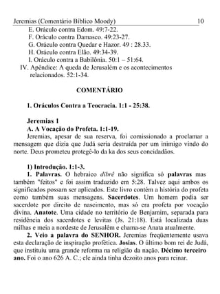Jeremias (Comentário Bíblico Moody) 10 
E. Oráculo contra Edom. 49:7-22. 
F. Oráculo contra Damasco. 49:23-27. 
G. Oráculo contra Quedar e Hazor. 49 : 28.33. 
H. Oráculo contra Elão. 49:34-39. 
I. Oráculo contra a Babilônia. 50:1 – 51:64. 
IV. Apêndice: A queda de Jerusalém e os acontecimentos 
relacionados. 52:1-34. 
COMENTÁRIO 
1. Oráculos Contra a Teocracia. 1:1 - 25:38. 
Jeremias 1 
A. A Vocação do Profeta. 1:1-19. 
Jeremias, apesar de sua reserva, foi comissionado a proclamar a 
mensagem que dizia que Judá seria destruída por um inimigo vindo do 
norte. Deus prometeu protegê-lo da ka dos seus concidadãos. 
1) Introdução. 1:1-3. 
1. Palavras. O hebraico dibrê não significa só palavras mas 
também "feitos" e foi assim traduzido em 5:28. Talvez aqui ambos os 
significados possam ser aplicados. Este livro contém a história do profeta 
como também suas mensagens. Sacerdotes. Um homem podia ser 
sacerdote por direito de nascimento, mas só era profeta por vocação 
divina. Anatote. Uma cidade no território de Benjamim, separada para 
residência dos sacerdotes e levitas (Js. 21:18). Está localizada duas 
milhas e meia a nordeste de Jerusalém e chama-se Anata atualmente. 
2. Veio a palavra do SENHOR. Jeremias freqüentemente usava 
esta declaração de inspiração profética. Josias. O último bom rei de Judá, 
que instituiu uma grande reforma na religião da nação. Décimo terceiro 
ano. Foi o ano 626 A. C.; ele ainda tinha dezoito anos para reinar. 
 