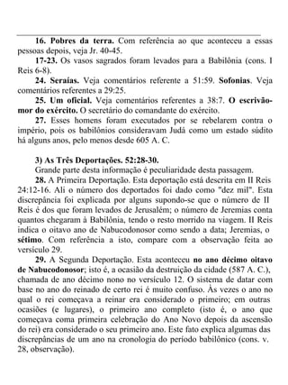16. Pobres da terra. Com referência ao que aconteceu a essas 
pessoas depois, veja Jr. 40-45. 
17-23. Os vasos sagrados foram levados para a Babilônia (cons. I 
Reis 6-8). 
24. Seraías. Veja comentários referente a 51:59. Sofonias. Veja 
comentários referentes a 29:25. 
25. Um oficial. Veja comentários referentes a 38:7. O escrivão-mor 
do exército. O secretário do comandante do exército. 
27. Esses homens foram executados por se rebelarem contra o 
império, pois os babilônios consideravam Judá como um estado súdito 
há alguns anos, pelo menos desde 605 A. C. 
3) As Três Deportações. 52:28-30. 
Grande parte desta informação é peculiaridade desta passagem. 
28. A Primeira Deportação. Esta deportação está descrita em II Reis 
24:12-16. Ali o número dos deportados foi dado como "dez mil". Esta 
discrepância foi explicada por alguns supondo-se que o número de II 
Reis é dos que foram levados de Jerusalém; o número de Jeremias conta 
quantos chegaram à Babilônia, tendo o resto morrido na viagem. II Reis 
indica o oitavo ano de Nabucodonosor como sendo a data; Jeremias, o 
sétimo. Com referência a isto, compare com a observação feita ao 
versículo 29. 
29. A Segunda Deportação. Esta aconteceu no ano décimo oitavo 
de Nabucodonosor; isto é, a ocasião da destruição da cidade (587 A. C.), 
chamada de ano décimo nono no versículo 12. O sistema de datar com 
base no ano do reinado de certo rei é muito confuso. Às vezes o ano no 
qual o rei começava a reinar era considerado o primeiro; em outras 
ocasiões (e lugares), o primeiro ano completo (isto é, o ano que 
começava coma primeira celebração do Ano Novo depois da ascensão 
do rei) era considerado o seu primeiro ano. Este fato explica algumas das 
discrepâncias de um ano na cronologia do período babilônico (cons. v. 
28, observação). 
 