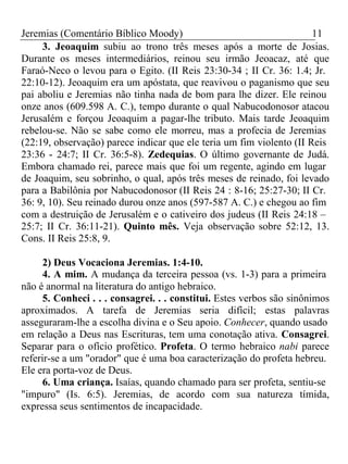 Jeremias (Comentário Bíblico Moody) 11 
3. Jeoaquim subiu ao trono três meses após a morte de Josias. 
Durante os meses intermediários, reinou seu irmão Jeoacaz, até que 
Faraó-Neco o levou para o Egito. (II Reis 23:30-34 ; II Cr. 36: 1.4; Jr. 
22:10-12). Jeoaquim era um apóstata, que reavivou o paganismo que seu 
pai aboliu e Jeremias não tinha nada de bom para lhe dizer. Ele reinou 
onze anos (609.598 A. C.), tempo durante o qual Nabucodonosor atacou 
Jerusalém e forçou Jeoaquim a pagar-lhe tributo. Mais tarde Jeoaquim 
rebelou-se. Não se sabe como ele morreu, mas a profecia de Jeremias 
(22:19, observação) parece indicar que ele teria um fim violento (II Reis 
23:36 - 24:7; II Cr. 36:5-8). Zedequias. O último governante de Judá. 
Embora chamado rei, parece mais que foi um regente, agindo em lugar 
de Joaquim, seu sobrinho, o qual, após três meses de reinado, foi levado 
para a Babilônia por Nabucodonosor (II Reis 24 : 8-16; 25:27-30; II Cr. 
36: 9, 10). Seu reinado durou onze anos (597-587 A. C.) e chegou ao fim 
com a destruição de Jerusalém e o cativeiro dos judeus (II Reis 24:18 – 
25:7; II Cr. 36:11-21). Quinto mês. Veja observação sobre 52:12, 13. 
Cons. II Reis 25:8, 9. 
2) Deus Vocaciona Jeremias. 1:4-10. 
4. A mim. A mudança da terceira pessoa (vs. 1-3) para a primeira 
não é anormal na literatura do antigo hebraico. 
5. Conheci . . . consagrei. . . constitui. Estes verbos são sinônimos 
aproximados. A tarefa de Jeremias seria difícil; estas palavras 
asseguraram-lhe a escolha divina e o Seu apoio. Conhecer, quando usado 
em relação a Deus nas Escrituras, tem uma conotação ativa. Consagrei. 
Separar para o ofício profético. Profeta. O termo hebraico nabi parece 
referir-se a um "orador" que é uma boa caracterização do profeta hebreu. 
Ele era porta-voz de Deus. 
6. Uma criança. Isaías, quando chamado para ser profeta, sentiu-se 
"impuro" (Is. 6:5). Jeremias, de acordo com sua natureza tímida, 
expressa seus sentimentos de incapacidade. 
 