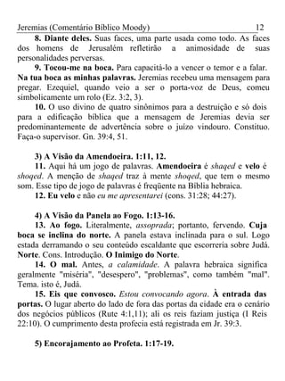 Jeremias (Comentário Bíblico Moody) 12 
8. Diante deles. Suas faces, uma parte usada como todo. As faces 
dos homens de Jerusalém refletirão a animosidade de suas 
personalidades perversas. 
9. Tocou-me na boca. Para capacitá-lo a vencer o temor e a falar. 
Na tua boca as minhas palavras. Jeremias recebeu uma mensagem para 
pregar. Ezequiel, quando veio a ser o porta-voz de Deus, comeu 
simbolicamente um rolo (Ez. 3:2, 3). 
10. O uso divino de quatro sinônimos para a destruição e só dois 
para a edificação bíblica que a mensagem de Jeremias devia ser 
predominantemente de advertência sobre o juízo vindouro. Constituo. 
Faça-o supervisor. Gn. 39:4, 51. 
3) A Visão da Amendoeira. 1:11, 12. 
11. Aqui há um jogo de palavras. Amendoeira é shaqed e velo é 
shoqed. A menção de shaqed traz à mente shoqed, que tem o mesmo 
som. Esse tipo de jogo de palavras é freqüente na Bíblia hebraica. 
12. Eu velo e não eu me apresentarei (cons. 31:28; 44:27). 
4) A Visão da Panela ao Fogo. 1:13-16. 
13. Ao fogo. Literalmente, assoprada; portanto, fervendo. Cuja 
boca se inclina do norte. A panela estava inclinada para o sul. Logo 
estada derramando o seu conteúdo escaldante que escorreria sobre Judá. 
Norte. Cons. Introdução. O Inimigo do Norte. 
14. O mal. Antes, a calamidade. A palavra hebraica significa 
geralmente "miséria", "desespero", "problemas", como também "mal". 
Tema. isto é, Judá. 
15. Eis que convosco. Estou convocando agora. À entrada das 
portas. O lugar aberto do lado de fora das portas da cidade era o cenário 
dos negócios públicos (Rute 4:1,11); ali os reis faziam justiça (I Reis 
22:10). O cumprimento desta profecia está registrada em Jr. 39:3. 
5) Encorajamento ao Profeta. 1:17-19. 
 
