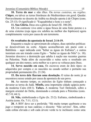 Jeremias (Comentário Bíblico Moody) 15 
10. Terra do mar e não ilhas. Ou terras costeiras, ou regiões. 
Chipre, ou talvez as terras litorâneas do Mediterrâneo em geral. Quedar. 
Provavelmente no deserto da Arábia na direção oposta à de Chipre (cons. 
Gn. 25:13). O significado é: "Esquadrinhai o leste e o oeste". 
11. Sua Glória. Deus era a glória de Israel (Sl. 106:20). 
13. Um contraste vivo entre a água fresca de uma fonte perene e a 
de urna cisterna (cuja água era salobra na melhor das hipóteses) agora 
completamente vazia por causa de um terremoto. 
Os resultados da apostasia de Israel. 2:14-19. 
Enquanto a nação se aproximam do colapso, duas opiniões políticas 
se desenvolviam na corte. Alguns aconselhavam um pacto com a 
Babilônia – aqui indicada com "beber as águas do Eufrates", e outros 
insistiam em um tratado como Egito – "beber as águas do Nilo" (v. 18). 
Jeremias descreve a destruição que adulta à nação nas recentes guerras 
na Palestina. Nada além de escravidão e ruína seria o resultado em 
qualquer um dos rumos; seria melhor se o povo se voltasse para Deus. 
14. Servo nascido em casa. Os escravos eram de dois tipos: os 
adquiridos por compra e os nascidos na casado senhor e portanto sua 
propriedade permanente (Ex. 21:24). 
15. Da terra dele fizeram uma desolação. O reino do norte já se 
encontrava nesse estado por causa da apostasia do seu povo. 
16. Ao mesmo tempo, os exércitos do Egito tinham começado a 
devastar as terras de Judá. Mênfis, uma importante cidade egípcia perto 
da moderna Cairo (44:1). Tafnes. A moderna Teel Defenneh, sobre a 
margem oriental do Delta, dominando a estrada para a Palestina (cons. 
43:7-9; 44:1). 
18. Nilo, simbolizando o Egito (Is. 23:2). Eufrates, simbolizando a 
Assíria (cons. Os. 7:11; 12:1). 
20. A RSV deve ser a preferida: “Há muito tempo quebraste o teu 
jugo e rompeste as tuas cadeias; e disseste: ‘Não servirei’. Sim, sobre 
cada colina elevada e sob cada árvore verde tu te inclinaste como uma 
 