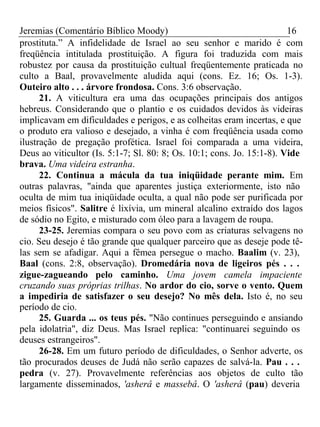 Jeremias (Comentário Bíblico Moody) 16 
prostituta.” A infidelidade de Israel ao seu senhor e marido é com 
freqüência intitulada prostituição. A figura foi traduzida com mais 
robustez por causa da prostituição cultual freqüentemente praticada no 
culto a Baal, provavelmente aludida aqui (cons. Ez. 16; Os. 1-3). 
Outeiro alto . . . árvore frondosa. Cons. 3:6 observação. 
21. A viticultura era uma das ocupações principais dos antigos 
hebreus. Considerando que o plantio e os cuidados devidos às videiras 
implicavam em dificuldades e perigos, e as colheitas eram incertas, e que 
o produto era valioso e desejado, a vinha é com freqüência usada como 
ilustração de pregação profética. Israel foi comparada a uma videira, 
Deus ao viticultor (Is. 5:1-7; Sl. 80: 8; Os. 10:1; cons. Jo. 15:1-8). Vide 
brava. Uma videira estranha. 
22. Continua a mácula da tua iniqüidade perante mim. Em 
outras palavras, "ainda que aparentes justiça exteriormente, isto não 
oculta de mim tua iniqüidade oculta, a qual não pode ser purificada por 
meios físicos". Salitre é lixívia, um mineral alcalino extraído dos lagos 
de sódio no Egito, e misturado com óleo para a lavagem de roupa. 
23-25. Jeremias compara o seu povo com as criaturas selvagens no 
cio. Seu desejo é tão grande que qualquer parceiro que as deseje pode tê-las 
sem se afadigar. Aqui a fêmea persegue o macho. Baalim (v. 23), 
Baal (cons. 2:8, observação). Dromedária nova de ligeiros pés . . . 
zigue-zagueando pelo caminho. Uma jovem camela impaciente 
cruzando suas próprias trilhas. No ardor do cio, sorve o vento. Quem 
a impediria de satisfazer o seu desejo? No mês dela. Isto é, no seu 
período de cio. 
25. Guarda ... os teus pés. "Não continues perseguindo e ansiando 
pela idolatria", diz Deus. Mas Israel replica: "continuarei seguindo os 
deuses estrangeiros". 
26-28. Em um futuro período de dificuldades, o Senhor adverte, os 
tão procurados deuses de Judá não serão capazes de salvá-la. Pau . . . 
pedra (v. 27). Provavelmente referências aos objetos de culto tão 
largamente disseminados, 'asherâ e massebâ. O 'asherâ (pau) deveria 
 