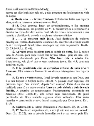 Jeremias (Comentário Bíblico Moody) 19 
parece ter sido legislado pelo rei, e não penetrou profundamente na vida 
da nação. 
6. Monte alto . . . árvore frondosa. Referências feitas aos lugares 
altos, onde os cananeus cultuavam o seu Baal. 
11-18. Deus convoca Israel ao arrependimento, e lhe promete 
perdão e restauração. Os profetas do V. T. recusavam-se a reconhecer a 
divisão do reino davídico como final. Muitas vezes mencionaram a sua 
reunião e glorificação de toda a nação no reino messiânico. 
11 . . . se mostrou mais justa. Judá desfrutara de maiores 
privilégios (realeza divinamente estabelecida, sacerdócio), e tinha diante 
de si o exemplo de Israel cativa, sendo por isso mais culpada (Ez. 16:44- 
63; 23:1-49; Lc. 12:48). 
12. Apregoa estas palavras para a banda do norte. Isto é, para o 
lado da Assíria, para onde Israel fora levada cativa, pois ela não fora 
totalmente abandonada por Deus. Não farei cair a minha ira. 
Literalmente, não farei cair o meu semblante (cons. Gn. 4:5; contraste 
com Nm. 6:26). 
13. E te prostituíste com os estranhos debaixo de toda árvore 
frondosa. Eles amavam livremente os deuses estrangeiros nos lugares 
altos. 
14. Eu sou o vosso esposo. Israel deveria retornar ao seu Deus, que 
é o seu Esposo e Senhor (cons. 31:32). A palavra baal significa, em 
primeiro lugar, "ser senhor", depois "ser casado". Estas duas são na 
realidade uma só na mente semita. Uma de cada cidade e dois de cada 
família. A doutrina do remanescente, freqüentemente encontrada em 
Jeremias (23:3; 32:36-44), está sendo aqui mencionada. Do juízo 
purificador de Deus restarão algumas almas refinadas. Elas serão 
reunidas e constituirão o novo Israel, abençoado por Deus (cons. Rm. 
11:5). 
15. Pastores, isto é, líderes obedientes a Deus (cons. 2:8, 26; 23:4). 
16, 17. No futuro reajuntamento, a arca já não será mais o trono de 
Deus (Êx. 25:22), mas a própria Jerusalém será o seu trono, pois Ele 
 
