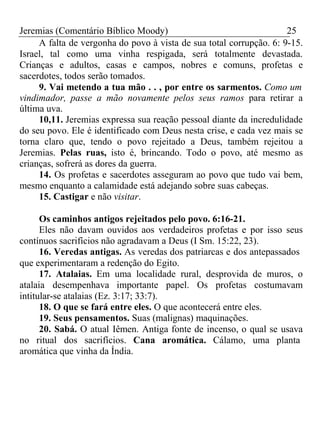 Jeremias (Comentário Bíblico Moody) 25 
A falta de vergonha do povo à vista de sua total corrupção. 6: 9-15. 
Israel, tal como uma vinha respigada, será totalmente devastada. 
Crianças e adultos, casas e campos, nobres e comuns, profetas e 
sacerdotes, todos serão tomados. 
9. Vai metendo a tua mão . . , por entre os sarmentos. Como um 
vindimador, passe a mão novamente pelos seus ramos para retirar a 
última uva. 
10,11. Jeremias expressa sua reação pessoal diante da incredulidade 
do seu povo. Ele é identificado com Deus nesta crise, e cada vez mais se 
torna claro que, tendo o povo rejeitado a Deus, também rejeitou a 
Jeremias. Pelas ruas, isto é, brincando. Todo o povo, até mesmo as 
crianças, sofrerá as dores da guerra. 
14. Os profetas e sacerdotes asseguram ao povo que tudo vai bem, 
mesmo enquanto a calamidade está adejando sobre suas cabeças. 
15. Castigar e não visitar. 
Os caminhos antigos rejeitados pelo povo. 6:16-21. 
Eles não davam ouvidos aos verdadeiros profetas e por isso seus 
contínuos sacrifícios não agradavam a Deus (I Sm. 15:22, 23). 
16. Veredas antigas. As veredas dos patriarcas e dos antepassados 
que experimentaram a redenção do Egito. 
17. Atalaias. Em uma localidade rural, desprovida de muros, o 
atalaia desempenhava importante papel. Os profetas costumavam 
intitular-se atalaias (Ez. 3:17; 33:7). 
18. O que se fará entre eles. O que acontecerá entre eles. 
19. Seus pensamentos. Suas (malignas) maquinações. 
20. Sabá. O atual Iêmen. Antiga fonte de incenso, o qual se usava 
no ritual dos sacrifícios. Cana aromática. Cálamo, uma planta 
aromática que vinha da Índia. 
 