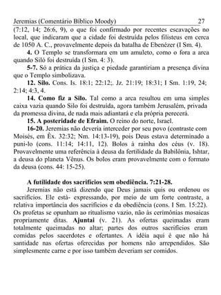 Jeremias (Comentário Bíblico Moody) 27 
(7:12, 14; 26:6, 9), o que foi confirmado por recentes escavações no 
local, que indicaram que a cidade foi destruída pelos filisteus em cerca 
de 1050 A. C., provavelmente depois da batalha de Ebenézer (I Sm. 4). 
4. O Templo se transformara em um amuleto, como o fora a arca 
quando Siló foi destruída (I Sm. 4: 3). 
5-7. Só a prática da justiça e piedade garantiriam a presença divina 
que o Templo simbolizava. 
12. Silo. Cons. Is. 18:1; 22:12;. Jz. 21:19; 18:31; I Sm. 1:19, 24; 
2:14; 4:3, 4. 
14. Como fiz a Silo. Tal como a arca resultou em uma simples 
caixa vazia quando Silo foi destruída, agora também Jerusalém, privada 
da promessa divina, de nada mais adiantará e ela própria perecerá. 
15. A posteridade de Efraim. O reino do norte, Israel. 
16-20. Jeremias não deveria interceder por seu povo (contraste com 
Moisés, em Êx. 32:32; Nm. 14:13-19), pois Deus estava determinado a 
puni-lo (cons. 11:14; 14:11, 12). Bolos à rainha dos céus (v. 18). 
Provavelmente uma referência à deusa da fertilidade da Babilônia, Ishtar, 
a deusa do planeta Vênus. Os bolos eram provavelmente com o formato 
da deusa (cons. 44: 15-25). 
A futilidade dos sacrifícios sem obediência. 7:21-28. 
Jeremias não está dizendo que Deus jamais quis ou ordenou os 
sacrifícios. Ele está- expressando, por meio de um forte contraste, a 
relativa importância dos sacrifícios e da obediência (cons. I Sm. 15:22). 
Os profetas se opunham ao ritualismo vazio, não às cerimônias mosaicas 
propriamente ditas. Ajuntai (v. 21). As ofertas queimadas eram 
totalmente queimadas no altar; partes dos outros sacrifícios eram 
comidas pelos sacerdotes e ofertantes. A idéia aqui é que não há 
santidade nas ofertas oferecidas por homens não arrependidos. São 
simplesmente carne e por isso também deveriam ser comidos. 
 