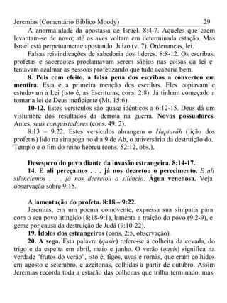 Jeremias (Comentário Bíblico Moody) 29 
A anormalidade da apostasia de Israel. 8:4-7. Aqueles que caem 
levantam-se de novo; até as aves voltam em determinada estação. Mas 
Israel está perpetuamente apostando. Juízo (v. 7). Ordenanças, lei. 
Falsas reivindicações de sabedoria dos líderes. 8:8-12. Os escribas, 
profetas e sacerdotes proclamavam serem sábios nas coisas da lei e 
tentavam acalmar as pessoas profetizando que tudo acabaria bem. 
8. Pois com efeito, a falsa pena dos escribas a converteu em 
mentira. Esta é a primeira menção dos escribas. Eles copiavam e 
estudavam a Lei (isto é, as Escrituras; cons. 2:8). Já tinham começado a 
tornar a lei de Deus ineficiente (Mt. 15:6). 
10-12. Estes versículos são quase idênticos a 6:12-15. Deus dá um 
vislumbre dos resultados da derrota na guerra. Novos possuidores. 
Antes, seus conquistadores (cons. 49: 2). 
8:13 – 9:22. Estes versículos abrangem o Haptarâh (lição dos 
profetas) lido na sinagoga no dia 9 de Ab, o aniversário da destruição do. 
Templo e o fim do reino hebreu (cons. 52:12, obs.). 
Desespero do povo diante da invasão estrangeira. 8:14-17. 
14. E ali pereçamos . . . já nos decretou o perecimento. E ali 
silenciemos . . . já nos decretou o silêncio. Água venenosa. Veja 
observação sobre 9:15. 
A lamentação do profeta. 8:18 – 9:22. 
Jeremias, em um poema comovente, expressa sua simpatia para 
com o seu povo atingido (8:18-9:1), lamenta a traição do povo (9:2-9), e 
geme por causa da destruição de Judá (9:10-22). 
19. Ídolos dos estrangeiros (cons. 2:5, observação). 
20. A sega. Esta palavra (qasîr) refere-se à colheita da cevada, do 
trigo e da espelta em abril, maio e junho. O verão (qayîs) significa na 
verdade "frutos do verão", isto é, figos, uvas e romãs, que eram colhidos 
em agosto e setembro, e azeitonas, colhidas a partir de outubro. Assim 
Jeremias recorda toda a estação das colheitas que trilha terminado, mas 
 