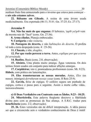 Jeremias (Comentário Bíblico Moody) 30 
nenhum fruto fora armazenado para o inverno que estava para começar – 
e nós não estamos salvos. 
22. Bálsamo em Gileade. A resina de uma árvore usada 
medicinalmente. Era exportada (46:11; 51:8 ; Gn. 37:25; Ez. 27:17). 
Jeremias 9 
9:4. Não faz mais do que enganar. O hebraico, 'aqôb ya'qob vem 
da mesma raiz de "Jacó" (cons. Gn. 27:36). 
8. Arma ciladas. Planeja emboscadas. 
9. Castigaria e não visitaria. 
10. Pastagens do deserto, e não habitações do deserto. O profeta 
vê toda a terra despojada (cons. 4 : 23-26). 
11. Chacais, e não, dragões. 
12. Por que razão pereceu a terra. Antes, explique por que a terra 
foi arruinada. 
14. Baalins. Baais (cons. 2:8, observação). 
15. Absinto. Uma planta muito amarga. Água venenosa. Os dois 
termos foram usados em conjunto para indicar aflições amargas. 
17. Carpideiras; isto é, pranteadoras profissionais (cons. Mt. 9:23). 
Hábeis, com prática em lamentações. 
19. Eles transtornaram as nossas moradas. Antes, Eles (os 
nossos. inimigos) derrubaram nossas casas (cons. II Reis 25:9). 
22. Gavela, feixe de espigas. O ceifeiro segura um punhado de 
espigas, corta-o e passa para o seguinte. Assim a morte colhe vidas, 
inexoravelmente. 
c) O Deus Verdadeiro em Contraste com os Ídolos. 9:23 - 10:25. 
24. Misericórdia. Esta palavra freqüente descreve a fidelidade 
divina para com as promessas da Sua aliança. A E.R.C. traduz para 
beneficência (cons. 2:2, observação). 
25, 26. Estes versículos são de difícil interpretação. A idéia parece 
ser que a circuncisão sem o verdadeiro conhecimento de Deus é inútil 
 