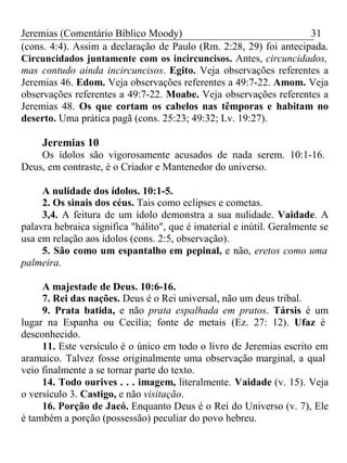 Jeremias (Comentário Bíblico Moody) 31 
(cons. 4:4). Assim a declaração de Paulo (Rm. 2:28, 29) foi antecipada. 
Circuncidados juntamente com os incircuncisos. Antes, circuncidados, 
mas contudo ainda incircuncisos. Egito. Veja observações referentes a 
Jeremias 46. Edom. Veja observações referentes a 49:7-22. Amom. Veja 
observações referentes a 49:7-22. Moabe. Veja observações referentes a 
Jeremias 48. Os que cortam os cabelos nas têmporas e habitam no 
deserto. Uma prática pagã (cons. 25:23; 49:32; Lv. 19:27). 
Jeremias 10 
Os ídolos são vigorosamente acusados de nada serem. 10:1-16. 
Deus, em contraste, é o Criador e Mantenedor do universo. 
A nulidade dos ídolos. 10:1-5. 
2. Os sinais dos céus. Tais como eclipses e cometas. 
3,4. A feitura de um ídolo demonstra a sua nulidade. Vaidade. A 
palavra hebraica significa "hálito", que é imaterial e inútil. Geralmente se 
usa em relação aos ídolos (cons. 2:5, observação). 
5. São como um espantalho em pepinal, e não, eretos como uma 
palmeira. 
A majestade de Deus. 10:6-16. 
7. Rei das nações. Deus é o Rei universal, não um deus tribal. 
9. Prata batida, e não prata espalhada em pratos. Társis é um 
lugar na Espanha ou Cecília; fonte de metais (Ez. 27: 12). Ufaz é 
desconhecido. 
11. Este versículo é o único em todo o livro de Jeremias escrito em 
aramaico. Talvez fosse originalmente uma observação marginal, a qual 
veio finalmente a se tornar parte do texto. 
14. Todo ourives . . . imagem, literalmente. Vaidade (v. 15). Veja 
o versículo 3. Castigo, e não visitação. 
16. Porção de Jacó. Enquanto Deus é o Rei do Universo (v. 7), Ele 
é também a porção (possessão) peculiar do povo hebreu. 
 