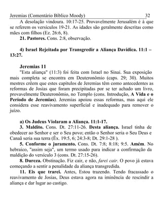 Jeremias (Comentário Bíblico Moody) 32 
A desolação vindoura. 10:17-25. Provavelmente Jerusalém é à que 
se referem os versículos 19-21. As idades são geralmente descritas como 
mães com filhos (Ez. 26:6, 8). 
21. Pastores. Cons. 2:8, observação. 
4) Israel Rejeitada por Transgredir a Aliança Davídica. 11:1 – 
13:27. 
Jeremias 11 
"Esta aliança" (11:3) foi feita com Israel no Sinai. Sua exposição 
mais completa se encontra em Deuteronômio (caps. 29; 30). Muitos 
mestres crêem que estes capítulos de Jeremias têm como antecedentes as 
reformas de Josias que foram precipitadas por se ter achado um livro, 
provavelmente Deuteronômio, no Templo (cons. Introdução, A Vida e o 
Período de Jeremias). Jeremias apoiou essas reformas, mas aqui ele 
considera esse reavivamento superficial e inadequado para remover o 
juízo. 
a) Os Judeus Violaram a Aliança. 11:1-17. 
3. Maldito. Cons. Dt. 27:11-26. Desta aliança. Israel tinha de 
obedecer ao Senhor e ser o Seu povo; então o Senhor seria o Seu Deus e 
Canaã seria sua terra (Êx. 19:5, 6; 24:3-8; Dt. 29:1-28 ). 
5. Conforme o juramento. Cons. Dt. 7:8; 8:18; 9:5. Amém. No 
hebraico, "assim seja", um termo usado para indicar a confirmação da 
maldição do versículo 3 (cons. Dt. 27:15-26). 
8. Dureza. Obstinação. Fiz cair, e não, farei cair. O povo já estava 
começando a sentir a penalidade da aliança transgredida. 
11. Eis que trarei. Antes, Estou trazendo. Tendo fracassado o 
reavivamento de Josias, Deus estava agora na iminência de rescindir a 
aliança e dar lugar ao castigo. 
 