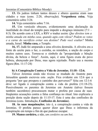 Jeremias (Comentário Bíblico Moody) 33 
13. Os judeus tinham tantos deuses e altares quantas eram suas 
cidades e ruas (cons. 2:28, observação). Vergonhosa coisa. Veja 
comentário sobre 3:24. 
14. Veja comentário sobre 7:16. 
15. Um versículo obscuro, evidentemente uma declaração da 
inutilidade do ritual do templo para impedir a desgraça iminente (7:1 – 
8:3). De acordo com a LXX, a RSV o traduz assim: Que direitos tem a 
minha amada em minha casa, quando agiu com vileza? Podem os votos 
e a carne do sacrifício evitar seu destino? Pode você exultar? Minha 
amada, Israel. Minha casa, o Templo. 
16, 17. Judá foi amparada a uma oliveira destruída. A oliveira era a 
fonte do azeite para a luz, a cozinha, os remédios, a unção do corpo e 
muitos outros usos. Tornou-se o símbolo da "prosperidade e bênção 
divina, da beleza e força". Assim, aqui, é uma figura exata do povo 
hebreu, abençoado por Deus, mas agora rejeitado. Paulo usa a mesma 
figura (Rm. 11:17-24) 
b) A Conspiração Contra a Vida de Jeremias. 11:18 - 12:6. 
Talvez Jeremias ainda não tivesse se mudado de Anatote para 
Jerusalém quando escreveu esta .seção. Fica evidente em 12:6 que a 
pergunta "por que prospera o caminho dos perversos?" feita em 12:1-6 
deve ser ligada à conspiração contra a vida do profeta (11:18-23). 
Possivelmente os parentes de Jeremias em Anatote (talvez fossem 
também sacerdotes) procurassem matar o profeta por causa de suas 
freqüentes acusações contra a falsa confiança no ritual. Isto explicaria a 
posição desta seção depois de 11:15-17. Esta é uma das confissões de 
Jeremias (cons. Introdução, Confissões de Jeremias). 
18. As suas maquinações; isto é, a conspiração contra a vida de 
Jeremias. O profeta parece querer dizer que Deus o informou da 
conspiração em tempo a fim de que pudesse escapar. 
19. Manso cordeiro, e não, um cordeiro ou um boi. 
 