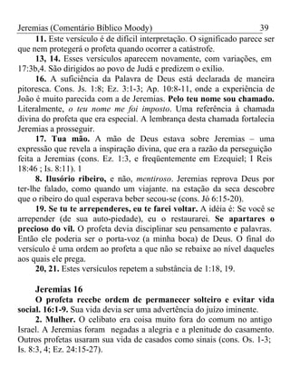 Jeremias (Comentário Bíblico Moody) 39 
11. Este versículo é de difícil interpretação. O significado parece ser 
que nem protegerá o profeta quando ocorrer a catástrofe. 
13, 14. Esses versículos aparecem novamente, com variações, em 
17:3b,4. São dirigidos ao povo de Judá e predizem o exílio. 
16. A suficiência da Palavra de Deus está declarada de maneira 
pitoresca. Cons. Js. 1:8; Ez. 3:1-3; Ap. 10:8-11, onde a experiência de 
João é muito parecida com a de Jeremias. Pelo teu nome sou chamado. 
Literalmente, o teu nome me foi imposto. Uma referência à chamada 
divina do profeta que era especial. A lembrança desta chamada fortalecia 
Jeremias a prosseguir. 
17. Tua mão. A mão de Deus estava sobre Jeremias – uma 
expressão que revela a inspiração divina, que era a razão da perseguição 
feita a Jeremias (cons. Ez. 1:3, e freqüentemente em Ezequiel; I Reis 
18:46 ; Is. 8:11). 1 
8. Ilusório ribeiro, e não, mentiroso. Jeremias reprova Deus por 
ter-lhe falado, como quando um viajante. na estação da seca descobre 
que o ribeiro do qual esperava beber secou-se (cons. Jó 6:15-20). 
19. Se tu te arrependeres, eu te farei voltar. A idéia é: Se você se 
arrepender (de sua auto-piedade), eu o restaurarei. Se apartares o 
precioso do vil. O profeta devia disciplinar seu pensamento e palavras. 
Então ele poderia ser o porta-voz (a minha boca) de Deus. O final do 
versículo é uma ordem ao profeta a que não se rebaixe ao nível daqueles 
aos quais ele prega. 
20, 21. Estes versículos repetem a substância de 1:18, 19. 
Jeremias 16 
O profeta recebe ordem de permanecer solteiro e evitar vida 
social. 16:1-9. Sua vida devia ser uma advertência do juízo iminente. 
2. Mulher. O celibato era coisa muito fora do comum no antigo 
Israel. A Jeremias foram negadas a alegria e a plenitude do casamento. 
Outros profetas usaram sua vida de casados como sinais (cons. Os. 1-3; 
Is. 8:3, 4; Ez. 24:15-27). 
 