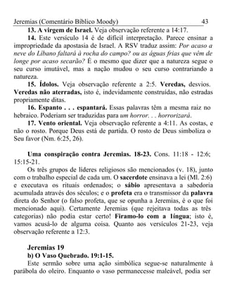 Jeremias (Comentário Bíblico Moody) 43 
13. A virgem de Israel. Veja observação referente a 14:17. 
14. Este versículo 14 é de difícil interpretação. Parece ensinar a 
impropriedade da apostasia de Israel. A RSV traduz assim: Por acaso a 
neve do Líbano faltará à rocha do campo? ou as águas frias que vêm de 
longe por acaso secarão? É o mesmo que dizer que a natureza segue o 
seu curso imutável, mas a nação mudou o seu curso contrariando a 
natureza. 
15. Ídolos. Veja observação referente a 2:5. Veredas, desvios. 
Veredas não aterradas, isto é, indevidamente construídas, não estradas 
propriamente ditas. 
16. Espanto . . . espantará. Essas palavras têm a mesma raiz no 
hebraico. Poderiam ser traduzidas para um horror. . . horrorizará. 
17. Vento oriental. Veja observação referente a 4:11. As costas, e 
não o rosto. Porque Deus está de partida. O rosto de Deus simboliza o 
Seu favor (Nm. 6:25, 26). 
Uma conspiração contra Jeremias. 18-23. Cons. 11:18 - 12:6; 
15:15-21. 
Os três grupos de líderes religiosos são mencionados (v. 18), junto 
com o trabalho especial de cada um. O sacerdote ensinava a lei (Ml. 2:6) 
e executava os rituais ordenados; o sábio apresentava a sabedoria 
acumulada através dos séculos; e o profeta era o transmissor da palavra 
direta do Senhor (o falso profeta, que se opunha a Jeremias, é o que foi 
mencionado aqui). Certamente Jeremias (que rejeitava todas as três 
categorias) não podia estar certo! Firamo-lo com a 1íngua; isto é, 
vamos acusá-lo de alguma coisa. Quanto aos versículos 21-23, veja 
observação referente a 12:3. 
Jeremias 19 
b) O Vaso Quebrado. 19:1-15. 
Este sermão sobre uma ação simbólica segue-se naturalmente à 
parábola do oleiro. Enquanto o vaso permanecesse maleável, podia ser 
 