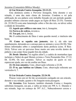 Jeremias (Comentário Bíblico Moody) 47 
4) Um Oráculo Contra Jeoaquim. 22:13-23. 
Esta denúncia contra o Perverso Jeoaquim, feita durante o seu 
reinado, é uma das mais claras de Jeremias. Condena o rei pela 
edificação do seu palácio com trabalho forçado em um período quando 
pesados tributos estavam sendo pagos ao Egito (lI Reis 23:35). Termina 
(Jr. 22:20-23) com uma lamentação sobre o fim dos reis, ou talvez sobre 
a cidade de Jerusalém. 
13. Aquele que edifica a sua casa; isto é, Jeoaquim. 
14. Forra-a de cedros, reveste-a. 
15. Teu pai, isto é, Josias. 
16. O conhecimento de Deus é uma questão moral; o intelecto não 
basta. 
19. Como se sepulta um jumento; isto é, ele não tem 
sepultamento, deixando-se a carcaça para os animais e aves (36:30). Não 
fomos informados sobre o cumprimento desta profecia (cons. II Reis 
24:6). Talvez este rei perverso fosse morto em uma revolta dentro do 
palácio e seu corpo fosse jogado fora da cidade. 
20. Desde Abarim ("as regiões além"), a cadeia de montanhas (que 
incluíam o Nebo) da qual Moisés avistou a Terra Prometida (Nm. 27:12; 
Dt. 32:49). Os teus amantes. Talvez as nações de quem os reis 
esperavam ajuda, em vez de confiar em Deus. 
22. Os teus amantes. Cons. observação referente a 22:20. 
23. Ó tu, que habitas no Líbano. Cons. observação referente aos 
versículos 6, 7. 
5) Um Oráculo Contra Joaquim. 22:24-30. 
Poucas vezes um rei foi tão severamente castigado em um oráculo, 
durante o seu reinado, quanto o foi Joaquim nesta passagem. 
24. Jeconias. Este homem, também chamado Conias e Joaquim, 
substituiu Jeoaquim, seu pai, e subiu ao trono em 598 A. C. Durante o 
seu reinado, logo no começo de 597 A.C., Nabucodonosor cercou e 
 