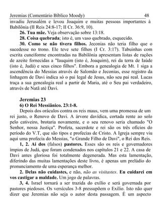 Jeremias (Comentário Bíblico Moody) 48 
invadiu Jerusalém e levou Joaquim e muitas pessoas importantes à 
Babilônia (II Reis 24:8-17; II Cr. 36:9, 10). 
26. Tua mãe. Veja observação sobre 13:18. 
28. Coisa quebrada; isto é, um vaso quebrado, esquecido. 
30. Como se não tivera filhos. Jeconias não teria filho que o 
sucedesse no trono. Ele teve sete filhos (I Cr. 3:17). Tabuinhas com 
escrita cuneiforme encontradas na Babilônia apresentam listas de rações 
de azeite fornecidas a "Iauquim (isto é, Joaquim), rei da terra de Iaúde 
(isto é, Judá) e seus cinco filhos". Embora a genealogia de Mt. 1 siga a 
ascendência do Messias através de Salomão e Jeconias, esse registro da 
linhagem de Davi indica só o pai legal de Jesus, não seu pai real. Lucas 
traça a sua genealogia real a partir de Maria, até o Seu pai verdadeiro, 
através de Natã até Davi. 
Jeremias 23 
6) O Rei Messiânico. 23:1-8. 
Depois dos oráculos contra os reis maus, vem uma promessa de um 
rei justo, o Renovo de Davi. A árvore davídica, cortada rente ao solo 
pelo cativeiro, brotaria novamente, e o seu renovo seria chamado "O 
Senhor, nossa Justiça". Profeta, sacerdote e rei são os três ofícios do 
período do V.T, que são tipos e profecias de Cristo. A Igreja sempre viu 
aqui uma profecia do Messias, "o Grande Filho de Davi", o Rei dos Reis. 
1, 2. Ai dos (falsos) pastores. Esses são os reis e governadores 
ímpios de Judá, que foram condenados nos capítulos 21 e 22. A casa de 
Davi antes gloriosa foi totalmente degenerada. Mas esta lamentação, 
diferindo das muitas lamentações deste livro, é apenas um prelúdio do 
pronunciamento de uma esperança melhor. 
2. Delas não cuidastes, e não, não as visitastes. Eu cuidarei em 
vos castigar a maldade. Um jogo de palavras. 
3, 4. Israel tornará a ser trazida do exílio e será governada por 
pastores piedosos. Os versículos 3-8 pressupõem o Exílio. Isto não quer 
dizer que Jeremias não seja o autor desta passagem. É um aspecto 
 