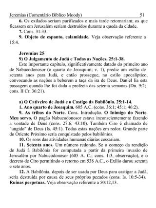 Jeremias (Comentário Bíblico Moody) 51 
6. Os exilados seriam purificados e mais tarde retornariam; os que 
ficassem em Jerusalém seriam destruídos durante a queda da cidade. 
7. Cons. 31:33. 
9. Objeto de espanto, calamidade. Veja observação referente a 
15:4. 
Jeremias 25 
9) O Julgamento de Judá e Todas as Nações. 25:1-38. 
Este importante capítulo, significativamente datado do primeiro ano 
de Nabucodonosor (o quarto de Jeoaquim; v. 1), prediz um exílio de 
setenta anos para Judá, e então prossegue, no estilo apocalíptico, 
convocando as nações a beberem a taça da ira de Deus. Daniel lia esta 
passagem quando lhe foi dada a profecia das setenta semanas (Dn. 9:2; 
cons. II Cr. 36:21). 
a) O Cativeiro de Judá e o Castigo da Babilônia. 25:1-14. 
1. Ano quarto de Jeoaquim. 605 A.C. (cons. 36:1; 45:1; 46:2). 
9. As tribos do Norte. Cons. Introdução. O Inimigo do Norte. 
Meu servo. O pagão Nabucodonosor estava inconscientemente fazendo 
a vontade de Deus (cons. 27:6; 43:10). Também Ciro é chamado de 
"ungido" de Deus (Is. 45:1). Todas estas nações em redor. Grande parte 
do Oriente Próximo seria conquistado pelos babilônios. 
10. Os sons das atividades humanas diárias cessariam. 
11. Setenta anos. Um número redondo. Se o começo da rendição 
de Judá à Babilônia for computada a partir da primeira invasão de 
Jerusalém por Nabucodonosor (605 A. C.; cons. 1:3, observação), e o 
decreto de Ciro permitindo o retorno em 538 A.C., o Exílio durou setenta 
e sete anos. 
12. A Babilônia, depois de ser usada por Deus para castigar a Judá, 
seria destruída por causa de seus próprios pecados (cons. Is. 10:5-34). 
Ruínas perpetuas. Veja observação referente a 50:12,13. 
 