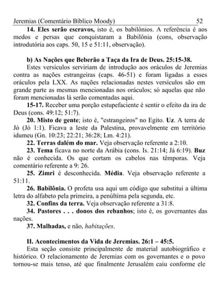 Jeremias (Comentário Bíblico Moody) 52 
14. Eles serão escravos, isto é, os babilônios. A referência é aos 
medos e persas que conquistaram a Babilônia (cons, observação 
introdutória aos caps. 50, 15 e 51:11, observação). 
b) As Nações que Beberão a Taça da Ira de Deus. 25:15-38. 
Estes versículos serviriam de introdução aos oráculos de Jeremias 
contra as nações estrangeiras (caps. 46-51) e foram ligadas a esses 
oráculos pela LXX. As nações relacionadas nestes versículos são em 
grande parte as mesmas mencionadas nos oráculos; só aquelas que não 
foram mencionadas lá serão comentadas aqui. 
15-17. Receber uma porção estupefaciente é sentir o efeito da ira de 
Deus (cons. 49:12; 51:7). 
20. Misto de gente; isto é, "estrangeiros" no Egito. Uz. A terra de 
Jó (Jó 1:1). Ficava a leste da Palestina, provavelmente em território 
idumeu (Gn. 10:23; 22:21; 36:28; Lm. 4:21). 
22. Terras dalém do mar. Veja observação referente a 2:10. 
23. Tema ficava no norte da Arábia (cons. Is. 21:14; Já 6:19). Buz 
não é conhecida. Os que cortam os cabelos nas têmporas. Veja 
comentário referente a 9: 26. 
25. Zimri é desconhecida. Média. Veja observação referente a 
51:11. 
26. Babilônia. O profeta usa aqui um código que substitui a última 
letra do alfabeto pela primeira, a penúltima pela segunda, etc. 
32. Confins da terra. Veja observação referente a 31:8. 
34. Pastores . . . donos dos rebanhos; isto é, os governantes das 
nações. 
37. Malhadas, e não, habitações. 
II. Acontecimentos da Vida de Jeremias. 26:1 – 45:5. 
Esta seção consiste principalmente de material autobiográfico e 
histórico. O relacionamento de Jeremias com os governantes e o povo 
tornou-se mais tenso, até que finalmente Jerusalém caiu conforme ele 
 