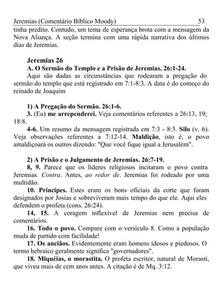 Jeremias (Comentário Bíblico Moody) 53 
tinha predito. Contudo, um tema de esperança brota com a mensagem da 
Nova Aliança. A seção termina com uma rápida narrativa dos últimos 
dias de Jeremias. 
Jeremias 26 
A. O Sermão do Templo e a Prisão de Jeremias. 26:1-24. 
Aqui são dadas as circunstâncias que rodearam a pregação do 
sermão do templo que está registrado em 7:1-8:3. A data é do começo do 
reinado de Joaquim 
1) A Pregação do Sermão. 26:1-6. 
3. (Eu) me arrependerei. Veja comentários referentes a 26:13, 19; 
18:8. 
4-6. Um resumo da mensagem registrada em 7:3 - 8:3. Silo (v. 6). 
Veja observações referentes a 7:12-14. Maldição, isto é, o povo 
amaldiçoará os outros dizendo: "Que você fique igual a Jerusalém". 
2) A Prisão e o Julgamento de Jeremias. 26:7-19. 
8, 9. Parece que os líderes religiosos incitaram o povo contra 
Jeremias. Contra. Antes, ao redor de. Jeremias foi rodeado por uma 
multidão. 
10. Príncipes. Estes eram os bons oficiais da corte que foram 
designados por Josias e sobreviveram mais tempo do que ele. Aqui eles 
defendem o profeta (cons. 26:24). 
14, 15. A coragem inflexível de Jeremias nem precisa de 
comentários. 
16. Todo o povo. Compare com o versículo 8. Como a população 
muda de partido com facilidade! 
17. Os anciãos. Evidentemente eram homens idosos e piedosos. O 
termo hebraico geralmente significa "governadores". 
18. Miquéias, o morastita. O profeta escritor, natural de Morasti, 
que viveu mais de cem anos antes. A citação é de Mq. 3:12. 
 