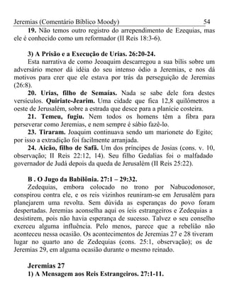 Jeremias (Comentário Bíblico Moody) 54 
19. Não temos outro registro do arrependimento de Ezequias, mas 
ele é conhecido como um reformador (II Reis 18:3-6). 
3) A Prisão e a Execução de Urias. 26:20-24. 
Esta narrativa de como Jeoaquim descarregou a sua bílis sobre um 
adversário menor dá idéia do seu intenso ódio a Jeremias, e nos dá 
motivos para crer que ele estava por trás da perseguição de Jeremias 
(26:8). 
20. Urias, filho de Semaías. Nada se sabe dele fora destes 
versículos. Quiriate-Jearim. Uma cidade que fica 12,8 quilômetros a 
oeste de Jerusalém, sobre a estrada que desce para a planície costeira. 
21. Temeu, fugiu. Nem todos os homens têm a fibra para 
perseverar como Jeremias, e nem sempre é sábio fazê-lo. 
23. Tiraram. Joaquim continuava sendo um marionete do Egito; 
por isso a extradição foi facilmente arranjada. 
24. Aicão, filho de Safã. Um dos príncipes de Josias (cons. v. 10, 
observação; II Reis 22:12, 14). Seu filho Gedalias foi o malfadado 
governador de Judá depois da queda de Jerusalém (II Reis 25:22). 
B . O Jugo da Babilônia. 27:1 – 29:32. 
Zedequias, embora colocado no trono por Nabucodonosor, 
conspirou contra ele, e os reis vizinhos reuniram-se em Jerusalém para 
planejarem uma revolta. Sem dúvida as esperanças do povo foram 
despertadas. Jeremias aconselha aqui os íeis estrangeiros e Zedequias a 
desistirem, pois não havia esperança de sucesso. Talvez o seu conselho 
exerceu alguma influência. Pelo menos, parece que a rebelião não 
aconteceu nessa ocasião. Os acontecimentos de Jeremias 27 e 28 tiveram 
lugar no quarto ano de Zedequias (cons. 25:1, observação); os de 
Jeremias 29, em alguma ocasião durante o mesmo reinado. 
Jeremias 27 
1) A Mensagem aos Reis Estrangeiros. 27:1-11. 
 
