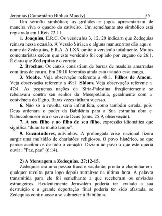 Jeremias (Comentário Bíblico Moody) 55 
Um sermão simbólico; os grilhões e jugos apresentariam de 
maneira viva o quadro do cativeiro. Um semelhante ato simbólico está 
registrado em I Reis 22:11. 
1. Joaquim, E.R.C. Os versículos 3, 12, 20 indicam que Zedequias 
reinava nessa ocasião. A Versão Siríaca e alguns manuscritos dão aqui o 
nome de Zedequias, E.R.A. A LXX omite o versículo totalmente. Muitos 
comentaristas crêem que este versículo foi copiado por engano de 26:1. 
É claro que Zedequias é o correto. 
2. Brochas. Os canzis consistiam de barras de madeira amarradas 
com tiras de couro. Em 28:10 Jeremias ainda está usando essa canga. 
3. Moabe. Veja observação referente a 48:1. Filhos de Amom. 
Veja observação referente a 49:1. Sidom. Veja observação referente a 
47:4. As pequenas nações da Síria-Palestina freqüentemente se 
rebelavam contra seu senhor da Mesopotâmia, geralmente com a 
conivência do Egito. Raras vezes tinham sucesso. 
6. Não só a revolta seria infrutífera, como também errada, pois 
Deus ordenara o poder da Babilônia para a Sua estranha obra e 
Nabucodonosor era o servo de Deus (cons. 25:9, observação). 
7. A seu filho e ao filho de seu filho, expressão idiomática que 
significa "durante muito tempo". 
9. Encantadores, adivinhos. A prolongada crise nacional fizera 
surgir uma multidão de charlatões religiosos. O povo histérico, ao que 
parece aceitou-os de todo o coração. Diziam ao povo o que este queria 
ouvir : "Paz, paz" (6:14). 
2) A Mensagem a Zedequias. 27:12-15. 
Zedequias era uma pessoa fraca e vacilante, pronta a chapinhar em 
qualquer revolta para logo depois retrair-se na última hora. A palavra 
transmitida para ele foi semelhante a que receberam os enviados 
estrangeiros. Evidentemente Jerusalém poderia ter evitado a sua 
destruição e a grande deportação final poderia ter sido afastada, se 
Zedequias continuasse a se submeter à Babilônia. 
 