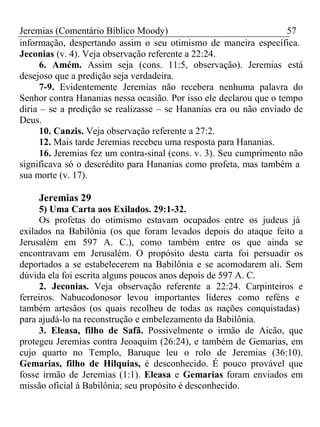 Jeremias (Comentário Bíblico Moody) 57 
informação, despertando assim o seu otimismo de maneira específica. 
Jeconias (v. 4). Veja observação referente a 22:24. 
6. Amém. Assim seja (cons. 11:5, observação). Jeremias está 
desejoso que a predição seja verdadeira. 
7-9. Evidentemente Jeremias não recebera nenhuma palavra do 
Senhor contra Hananias nessa ocasião. Por isso ele declarou que o tempo 
diria – se a predição se realizasse – se Hananias era ou não enviado de 
Deus. 
10. Canzis. Veja observação referente a 27:2. 
12. Mais tarde Jeremias recebeu uma resposta para Hananias. 
16. Jeremias fez um contra-sinal (cons. v. 3). Seu cumprimento não 
significava só o descrédito para Hananias como profeta, mas também a 
sua morte (v. 17). 
Jeremias 29 
5) Uma Carta aos Exilados. 29:1-32. 
Os profetas do otimismo estavam ocupados entre os judeus já 
exilados na Babilônia (os que foram levados depois do ataque feito a 
Jerusalém em 597 A. C.), como também entre os que ainda se 
encontravam em Jerusalém. O propósito desta carta foi persuadir os 
deportados a se estabelecerem na Babilônia e se acomodarem ali. Sem 
dúvida ela foi escrita alguns poucos anos depois de 597 A. C. 
2. Jeconias. Veja observação referente a 22:24. Carpinteiros e 
ferreiros. Nabucodonosor levou importantes líderes como reféns e 
também artesãos (os quais recolheu de todas as nações conquistadas) 
para ajudá-lo na reconstrução e embelezamento da Babilônia. 
3. Eleasa, filho de Safã. Possivelmente o irmão de Aicão, que 
protegeu Jeremias contra Jeoaquim (26:24), e também de Gemarias, em 
cujo quarto no Templo, Baruque leu o rolo de Jeremias (36:10). 
Gemarias, filho de Hilquias, é desconhecido. É pouco provável que 
fosse irmão de Jeremias (1:1). Eleasa e Gemarias foram enviados em 
missão oficial à Babilônia; seu propósito é desconhecido. 
 