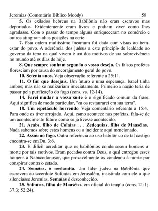 Jeremias (Comentário Bíblico Moody) 58 
5. Os exilados hebreus na Babilônia não eram escravos mas 
deportados. Evidentemente eram livres e podiam viver como lhes 
agradasse. Com o passar do tempo alguns enriqueceram no comércio e 
outros atingiram altas posições na corte. 
7. Esta ordem muitíssimo incomum foi dada com vistas ao bem-estar 
do povo. A aderência dos judeus a este princípio de lealdade ao 
governo da terra na qual vivem é um dos motivos de sua sobrevivência 
no mundo até os dias de hoje. 
8. Que sempre sonham segundo o vosso desejo. Os falsos profetas 
floresciam por causa do encorajamento geral do povo. 
10. Setenta anos. Veja observação referente a 25:11. 
11. O fim que desejais. Um futuro e uma esperança. Israel tinha 
ambos; mas não se realizariam imediatamente. Primeiro a nação teria de 
passar pela purificação do fogo (cons. vs. 12-14). 
14. Farei mudar a vossa sorte é o significado comum da frase: 
Aqui significa de modo particular, "eu os restaurarei em sua terra". 
18. Um espetáculo horrendo. Veja comentário referente a 15:4. 
Para onde os tiver arrojado. Aqui, como acontece nos profetas, fala-se de 
um acontecimento futuro como se já tivesse acontecido. 
21. Acabe, filho de Colaías . . . Zedequias, filho de Maaséias. 
Nada sabemos sobre estes homens ou o incidente aqui mencionado. 
22. Assou no fogo. Outra referência ao uso babilônico de tal castigo 
encontra-se em Dn. 3:6. 
23. É difícil acreditar que os babilônios condenassem homens à 
morte por tais motivos. Eram pecados contra Deus, o qual entregou esses 
homens a Nabucodonosor, que provavelmente os condenou à morte por 
conspirar contra o estado. 
24. Semaías, o neelamita. Um líder judeu na Babilônia que 
escrevera ao sacerdote Sofonias em Jerusalém, insistindo com ele a que 
silenciasse Jeremias. Semaías é desconhecido. 
25. Sofonias, filho de Maaséias, era oficial do templo (cons. 21:1; 
37:3; 52:24). 
 