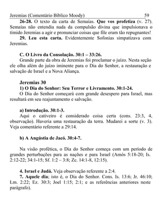 Jeremias (Comentário Bíblico Moody) 59 
26-28. O texto da carta de Semaías. Que vos profetiza (v. 27). 
Semaías não entendia nada da compulsão divina que impulsionava o 
tímido Jeremias a agir e pronunciar coisas que file eram tão repugnantes! 
29. Leu esta carta. Evidentemente Sofonias simpatizava com 
Jeremias. 
C. O Livro da Consolação. 30:1 – 33:26. 
Grande parte da obra de Jeremias foi proclamar o juízo. Nesta seção 
ele olha além do juízo iminente para o Dia do Senhor, a restauração e 
salvação de Israel e a Nova Aliança. 
Jeremias 30 
1) O Dia do Senhor: Seu Terror e Livramento. 30:1-24. 
O Dia do Senhor começará com grande desespero para Israel, mas 
resultará em seu reajuntamento e salvação. 
a) Introdução. 30:1-3. 
Aqui o cativeiro é considerado coisa certa (cons. 23:3, 4, 
observação). Haveria uma restauração da terra. Mudarei a sorte (v. 3). 
Veja comentário referente a 29:14. 
b) A Angústia de Jacó. 30:4-7. 
Na visão profética, o Dia do Senhor começa com um período de 
grandes perturbações para as nações e para Israel (Amós 5:18-20; Is. 
2:12-22; 34:1-15; Sf. 1:2 – 3:8; Zc. 14:1-8, 12:15). 
4. Israel e Judá. Veja observação referente a 2:4. 
7. Aquele dia; isto é, o Dia do Senhor. Cons. Is. 13:6; Jr. 46:10; 
Lm. 2:22; Ez. 30:3; Joel 1:15; 2:1; e as referências anteriores neste 
parágrafo). 
 