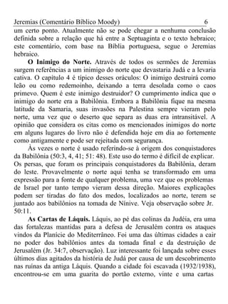 Jeremias (Comentário Bíblico Moody) 6 
um certo ponto. Atualmente não se pode chegar a nenhuma conclusão 
definida sobre a relação que há entre a Septuaginta e o texto hebraico; 
este comentário, com base na Bíblia portuguesa, segue o Jeremias 
hebraico. 
O Inimigo do Norte. Através de todos os sermões de Jeremias 
surgem referências a um inimigo do norte que devastaria Judá e a levaria 
cativa. O capítulo 4 é típico desses oráculos: O inimigo destruirá como 
leão ou como redemoinho, deixando a terra desolada como o caos 
primevo. Quem é este inimigo destruidor? O cumprimento indica que o 
inimigo do norte era a Babilônia. Embora a Babilônia fique na mesma 
latitude da Samaria, suas invasões na Palestina sempre vieram pelo 
norte, uma vez que o deserto que separa as duas era intransitável. A 
opinião que considera os citas como os mencionados inimigos do norte 
em alguns lugares do livro não é defendida hoje em dia ao fortemente 
como antigamente e pode ser rejeitada com segurança. 
Às vezes o norte é usado referindo-se à origem dos conquistadores 
da Babilônia (50:3, 4, 41; 51: 48). Este uso do termo é difícil de explicar. 
Os persas, que foram os principais conquistadores da Babilônia, deram 
do leste. Provavelmente o norte aqui tenha se transformado em uma 
expressão para a fonte de qualquer problema, uma vez que os problemas 
de Israel por tanto tempo vieram dessa direção. Maiores explicações 
podem ser tiradas do fato dos medos, localizados ao norte, terem se 
juntado aos babilônios na tomada de Nínive. Veja observação sobre Jr. 
50:11. 
As Cartas de Láquis. Láquis, ao pé das colinas da Judéia, era uma 
das fortalezas mantidas para a defesa de Jerusalém contra os ataques 
vindos da Planície do Mediterrâneo. Foi uma das últimas cidades a cair 
no poder dos babilônios antes da tomada final e da destruição de 
Jerusalém (Jr. 34:7, observação). Luz interessante foi lançada sobre esses 
últimos dias agitados da história de Judá por causa de um descobrimento 
nas ruínas da antiga Láquis. Quando a cidade foi escavada (1932/1938), 
encontrou-se em uma guarita do portão externo, vinte e uma cartas 
 