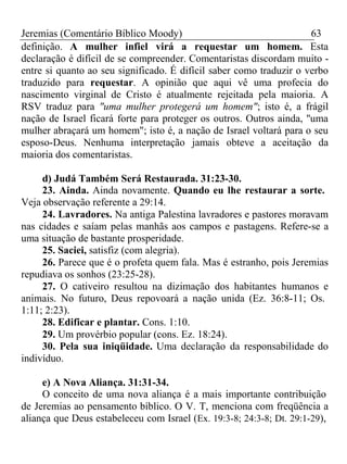 Jeremias (Comentário Bíblico Moody) 63 
definição. A mulher infiel virá a requestar um homem. Esta 
declaração é difícil de se compreender. Comentaristas discordam muito - 
entre si quanto ao seu significado. É difícil saber como traduzir o verbo 
traduzido para requestar. A opinião que aqui vê uma profecia do 
nascimento virginal de Cristo é atualmente rejeitada pela maioria. A 
RSV traduz para "uma mulher protegerá um homem"; isto é, a frágil 
nação de Israel ficará forte para proteger os outros. Outros ainda, ''uma 
mulher abraçará um homem"; isto é, a nação de Israel voltará para o seu 
esposo-Deus. Nenhuma interpretação jamais obteve a aceitação da 
maioria dos comentaristas. 
d) Judá Também Será Restaurada. 31:23-30. 
23. Ainda. Ainda novamente. Quando eu lhe restaurar a sorte. 
Veja observação referente a 29:14. 
24. Lavradores. Na antiga Palestina lavradores e pastores moravam 
nas cidades e saíam pelas manhãs aos campos e pastagens. Refere-se a 
uma situação de bastante prosperidade. 
25. Saciei, satisfiz (com alegria). 
26. Parece que é o profeta quem fala. Mas é estranho, pois Jeremias 
repudiava os sonhos (23:25-28). 
27. O cativeiro resultou na dizimação dos habitantes humanos e 
animais. No futuro, Deus repovoará a nação unida (Ez. 36:8-11; Os. 
1:11; 2:23). 
28. Edificar e plantar. Cons. 1:10. 
29. Um provérbio popular (cons. Ez. 18:24). 
30. Pela sua iniqüidade. Uma declaração da responsabilidade do 
indivíduo. 
e) A Nova Aliança. 31:31-34. 
O conceito de uma nova aliança é a mais importante contribuição 
de Jeremias ao pensamento bíblico. O V. T, menciona com freqüência a 
aliança que Deus estabeleceu com Israel (Ex. 19:3-8; 24:3-8; Dt. 29:1-29), 
 
