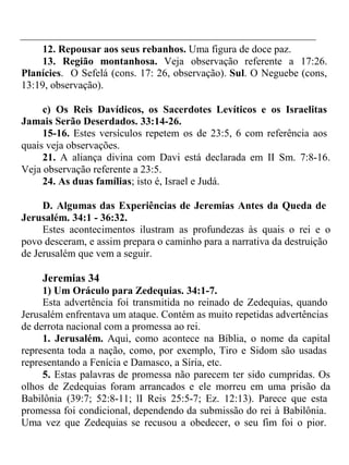 12. Repousar aos seus rebanhos. Uma figura de doce paz. 
13. Região montanhosa. Veja observação referente a 17:26. 
Planícies. O Sefelá (cons. 17: 26, observação). Sul. O Neguebe (cons, 
13:19, observação). 
c) Os Reis Davídicos, os Sacerdotes Levíticos e os Israelitas 
Jamais Serão Deserdados. 33:14-26. 
15-16. Estes versículos repetem os de 23:5, 6 com referência aos 
quais veja observações. 
21. A aliança divina com Davi está declarada em II Sm. 7:8-16. 
Veja observação referente a 23:5. 
24. As duas famílias; isto é, Israel e Judá. 
D. Algumas das Experiências de Jeremias Antes da Queda de 
Jerusalém. 34:1 - 36:32. 
Estes acontecimentos ilustram as profundezas às quais o rei e o 
povo desceram, e assim prepara o caminho para a narrativa da destruição 
de Jerusalém que vem a seguir. 
Jeremias 34 
1) Um Oráculo para Zedequias. 34:1-7. 
Esta advertência foi transmitida no reinado de Zedequias, quando 
Jerusalém enfrentava um ataque. Contém as muito repetidas advertências 
de derrota nacional com a promessa ao rei. 
1. Jerusalém. Aqui, como acontece na Bíblia, o nome da capital 
representa toda a nação, como, por exemplo, Tiro e Sidom são usadas 
representando a Fenícia e Damasco, a Síria, etc. 
5. Estas palavras de promessa não parecem ter sido cumpridas. Os 
olhos de Zedequias foram arrancados e ele morreu em uma prisão da 
Babilônia (39:7; 52:8-11; lI Reis 25:5-7; Ez. 12:13). Parece que esta 
promessa foi condicional, dependendo da submissão do rei à Babilônia. 
Uma vez que Zedequias se recusou a obedecer, o seu fim foi o pior. 
 