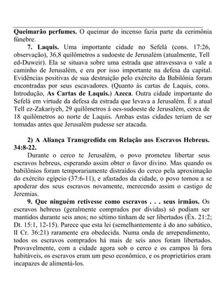 Queimarão perfumes. O queimar do incenso fazia parte da cerimônia 
fúnebre. 
7. Laquis. Uma importante cidade no Sefelá (cons. 17:26, 
observação), 36,8 quilômetros a sudoeste de Jerusalém (atualmente, Tell 
ed-Duweir). Ela se situava sobre uma estrada que atravessava o vale a 
caminho de Jerusalém, e era por isso importante na defesa da capital. 
Evidências positivas de sua destruição pelo exército da Babilônia foram 
encontradas por seus escavadores. (Quanto às cartas de Laquis, cons. 
Introdução, As Cartas de Laquis.) Azeca. Outra cidade importante do 
Sefelá em virtude da defesa da estrada que levava a Jerusalém. É a atual 
Tell ez-Zakariyeh, 29 quilômetros à oes-sudoeste de Jerusalém, cerca de 
18 quilômetros ao norte de Laquis. Ambas estas cidades teriam de ser 
tomadas antes que Jerusalém pudesse ser atacada. 
2) A Aliança Transgredida em Relação aos Escravos Hebreus. 
34:8-22. 
Durante o cerco te Jerusalém, o povo prometeu libertar seus 
escravos hebreus, esperando assim obter o favor divino. Mas quando os 
babilônios foram temporariamente distraídos do cerco pela aproximação 
do exército egípcio (37:6-11), e afastados da cidade, o povo tomou a se 
apoderar dos seus escravos novamente, merecendo assim o castigo de 
Jeremias. 
9. Que ninguém retivesse como escravos . . . seus irmãos. Os 
escravos hebreus (geralmente comprados por dívidas) só podiam ser 
mantidos durante seis anos; no sétimo tinham de ser libertados (Êx. 21:2; 
Dt. 15:1, 12-15). Parece que esta lei (semelhantemente à do ano sabático, 
lI Cr. 36:21) raramente era obedecida. Numa onda de arrependimento, 
todos os escravos comprados há mais de seis anos foram libertados. 
Provavelmente, com a cidade agora sob o cerco e os campos lá fora 
habitáveis, os escravos eram um peso econômico, e os proprietários eram 
incapazes de alimentá-los. 
 