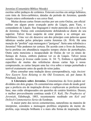 Jeremias (Comentário Bíblico Moody) 7 
escritas sobre pedaços de cerâmica. Estavam escritas em antigo hebraico, 
com tinta de ferro-carbônico, datadas do período de Jeremias, quando 
Láquis estava enfrentando o seu cerco final. 
Muitas dessas cartas foram escritas por um certo Oséias, um oficial 
militar em algum posto avançado perto de Láquis, para Yaos, o 
comandante de Láquis. Sua linguagem é muito parecida com a do Livro 
de Jeremias. Oséias está constantemente defendendo-se diante do seu 
superior. Talvez fosse suspeito de estar pronto a se entregar aos 
babilônios. Uma vez ele descreve um dos príncipes com palavras quase 
idênticas usadas pelos príncipes contra Jeremias (Jr. 38:4). Há uma 
menção do "profeta" cuja mensagem é "perigosa". Seria uma referência a 
Jeremias? Não podemos ter certeza. De acordo com o livro de Jeremias, 
havia profetas em abundância naqueles tempos cheios de perturbações. 
Outra carta menciona a incapacidade de Oséias de ver os sinais de 
fumaça de Azeca, embora pudesse ver os de Láquis. Talvez nessa 
ocasião Azeca já tivesse caído (cons. Jr. 34: 7). Embora o significado 
específico de muitas das referências dessas cartas fuja à nossa 
compreensão, as cartas lançam uma luz viva sobre o tempo perturbado e 
terrível exatamente antes da queda do reino judeu. 
(Para consultar uma tradução dessa correspondência, veja Ancient 
New Eastern Texts Relating to the Old Testament, ed. por James B. 
Pritchard, 2nd ed.). 
A Literatura sobre Jeremias. Comentaristas do livro podem ser 
divididos em dois grupos. Os comentaristas antigos criam de modo geral 
que a profecia era de inspiração divina e explicavam as profecias nessa 
base, mas estão ultrapassados em questões de cenário histórico. Desses, 
o melhor provavelmente continua sendo C.F. Keil, The Prophecies of 
Jeremiah, Edinburgh, 1883, recentemente reeditado em Keil and 
Delitsch Commentaries Series de Eerdman. 
A maior parte dos novos comentaristas, naturalistas na maneira de 
interpretar, considera a mensagem profética originária da mente do 
profeta, cuja intuição brilhante é a mais alta forma de inspiração. Eles 
 