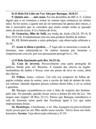 b) O Rolo Foi Lido em Voz Alta por Baruque. 36:8-21 . 
9. Quinto ano . . . mês nono. Foi em dezembro de 605 A. C. Crêem 
alguns que o rei começou a reinar no outono (que começava no sétimo 
mês). Se for assim, o quarto ano do rei terminara há apenas dois meses, e 
não é necessário que se considere que muito tempo tenha se passado 
antes da escrita (cons. 6:1) e leitura do livro. 
10. Gemarias, filho de Safã, era irmão de Aicão (26:24; 39:14; II 
Reis 22:8-14). Evidentemente esta era uma piedosa família de nobres. 
11, 12. Relativamente a estes príncipes, veja observação referente a 
26:10. 
17. Acaso te ditou o profeta . . .? Aqui não se menciona o nome de 
Jeremias, mas subentende-se. Os nobres temiam por Jeremias e 
simpatizavam com ele, por isso procuraram protegê-lo (v, 19). 
c) O Rolo Queimado pelo Rei. 36:22-26. 
22. Casa de inverno. Provavelmente uma parte protegida do 
palácio, batida pelo sol. Braseiro. A estação das chuvas na região 
montanhosa da Judéia é fresca, com um pouco de neve às vezes, além 
das chuvas. 
23. Folhas. Antes, colunas. Um rolo era composto de folhas de 
papiro coladas umas às outras, com a escrita do lado de dentro do rolo, 
em colunas. Quando algumas poucas colunas foram lidas, o rei as cortou 
e queimou. 
24. Baruque escandalizou-se com a falta de respeito dos homens 
pelo rolo. No passado, quando Josias ouviu a leitura do rolo da Lei, "ele 
rasgou suas roupas" (lI Reis 22:11). Parece que Baruque considerava o 
rolo de Jeremias como parte das Escrituras igual à Lei que tanto 
impressionara Josias. 
26. Hameleque. Literalmente, o rei. Mas Jeoaquim era provavelmente 
muito jovem para ter um filho adulto nessa ocasião. Talvez fosse um titulo 
honorário. Seraías. Veja observação referente a 51:59. 
 
