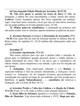 d) Uma Segunda Edição Ditada por Jeremias. 36:27-32. 
30. Não terá quem se assente no trono de Davi. O filho de 
Jeoaquim, o último dos seus descendentes a reinar, reinou três meses. 
Cadáver. Como Jeoaquim morreu não ficou registrado em nenhum 
lugar. Com base neste versículo, crê-se que este rei mau talvez morresse 
em um golpe político ou levante popular (cons. 22:19). 
32. Muitas palavras semelhantes. A destruição do primeiro rolo 
não podia acabar com os oráculos; apenas aumentou as palavras de juízo. 
E. Jeremias Durante o Cerco e a Destruição de Jerusalém. 37:1 
- 39:18. Esta seção fala da sorte de Jeremias durante os últimos dias do 
Reino Judeu. Os capítulos 21, 32-34 também dão informações sobre este 
período. 
Jeremias 37 
1) Jeremias Aprisionado. 37:1-21. 
Não temos motivos para crer que o profeta tinha a intenção de 
passar para os babilônios quando procurou deixar a cidade durante a 
rápida interrupção do cerco. Mas o seu povo, que o considerava um 
odioso traidor, assim interpretou a sua atitude, e por isso foi lançado em 
um cárcere. 
1. Zedequias. Veja observação referente a 1:3. Reinou. A 
expressão hebraica é fora do comum; literalmente, e Zedequias reinou 
(como) rei. Zedequias, tio de Joaquim (Conias), provavelmente era 
considerado um regente em lugar do seu sobrinho, que fora levado para a 
Babilônia. A quem Nabucodonosor . . . constituíra rei refere-se a 
Zedequias, não a Conias (II Reis 24:17). 
a) Jeremias Prediz a Volta dos Caldeus e a Queda da Cidade. 
37:3-10. (Cons. 21:1-10, onde se refere a uma situação diferente.) 
3. Jucal, filho de Selemias, opunha-se a Jeremias (38:1). Sofonias, 
filho de Maaséias. Veja observação referente a 29:25. Roga por nós. 
 