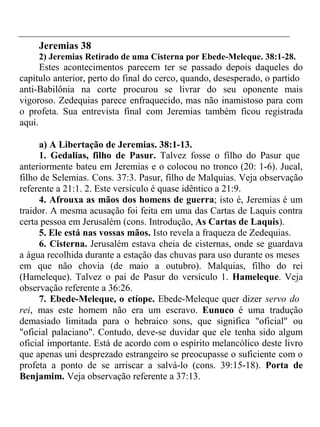 Jeremias 38 
2) Jeremias Retirado de uma Cisterna por Ebede-Meleque. 38:1-28. 
Estes acontecimentos parecem ter se passado depois daqueles do 
capítulo anterior, perto do final do cerco, quando, desesperado, o partido 
anti-Babilônia na corte procurou se livrar do seu oponente mais 
vigoroso. Zedequias parece enfraquecido, mas não inamistoso para com 
o profeta. Sua entrevista final com Jeremias também ficou registrada 
aqui. 
a) A Libertação de Jeremias. 38:1-13. 
1. Gedalias, filho de Pasur. Talvez fosse o filho do Pasur que 
anteriormente bateu em Jeremias e o colocou no tronco (20: 1-6). Jucal, 
filho de Selemias. Cons. 37:3. Pasur, filho de Malquias. Veja observação 
referente a 21:1. 2. Este versículo é quase idêntico a 21:9. 
4. Afrouxa as mãos dos homens de guerra; isto é, Jeremias é um 
traidor. A mesma acusação foi feita em uma das Cartas de Laquis contra 
certa pessoa em Jerusalém (cons. Introdução, As Cartas de Laquis). 
5. Ele está nas vossas mãos. Isto revela a fraqueza de Zedequias. 
6. Cisterna. Jerusalém estava cheia de cisternas, onde se guardava 
a água recolhida durante a estação das chuvas para uso durante os meses 
em que não chovia (de maio a outubro). Malquias, filho do rei 
(Hameleque). Talvez o pai de Pasur do versículo 1. Hameleque. Veja 
observação referente a 36:26. 
7. Ebede-Meleque, o etíope. Ebede-Meleque quer dizer servo do 
rei, mas este homem não era um escravo. Eunuco é uma tradução 
demasiado limitada para o hebraico sons, que significa "oficial" ou 
"oficial palaciano". Contudo, deve-se duvidar que ele tenha sido algum 
oficial importante. Está de acordo com o espírito melancólico deste livro 
que apenas uni desprezado estrangeiro se preocupasse o suficiente com o 
profeta a ponto de se arriscar a salvá-lo (cons. 39:15-18). Porta de 
Benjamim. Veja observação referente a 37:13. 
 