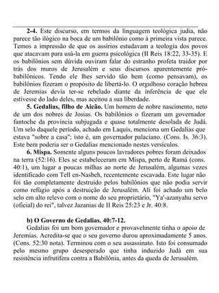 2-4. Este discurso, em termos da linguagem teológica judia, não 
parece tão ilógico na boca de um babilônio como à primeira vista parece. 
Temos a impressão de que os assírios estudavam a teologia dos povos 
que atacavam para usá-la em guerra psicológica (II Reis 18:22, 33-35). E 
os babilônios sem dúvida ouviram falar do estranho profeta traidor por 
trás dos muros de Jerusalém e seus discursos aparentemente pró-babilônicos. 
Tendo ele lhes servido tão bem (como pensavam), os 
babilônios fizeram o propósito de libertá-lo. O orgulhoso coração hebreu 
de Jeremias devia ter-se rebelado diante da inferência de que ele 
estivesse do lado deles, mas aceitou a sua liberdade. 
5. Gedalias, filho de Aicão. Um homem de nobre nascimento, neto 
de um dos nobres de Josias. Os babilônios o fizeram um governador 
fantoche da província subjugada e quase totalmente desolada de Judá. 
Um selo daquele período, achado em Laquis, menciona um Gedalias que 
estava "sobre a casa''; isto é, um governador palaciano. (Cons. Is. 36:3). 
Este bem poderia ser o Gedalias mencionado nestes versículos. 
6. Mispa. Somente alguns poucos lavradores pobres foram deixados 
na terra (52:16). Eles se estabeleceram em Mispa, perto de Ramá (cons. 
40:1), um lugar a poucas milhas ao norte de Jerusalém, algumas vezes 
identificado com Tell en-Nasbeh, recentemente escavada. Este lugar não 
foi tão completamente destruído pelos babilônios que não podia servir 
como refúgio após a destruição de Jerusalém. Ali foi achado um belo 
selo em alto relevo com o nome do seu proprietário, "Ya'-azanyahu servo 
(oficial) do rei", talvez Jazanias de II Reis 25:23 e Jr. 40:8. 
b) O Governo de Gedalias. 40:7-12. 
Gedalias foi um bom governador e provavelmente tinha o apoio de 
Jeremias. Acredita-se que o seu governo durou aproximadamente 5 anos. 
(Cons. 52:30 nota). Terminou com o seu assassinato. Isto foi consumado 
pelo mesmo grupo desesperado que tinha induzido Judá em sua 
resistência infrutífera contra a Babilônia, antes da queda de Jerusalém. 
 
