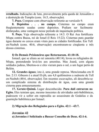 retalhado. Indicações de luto, provavelmente pela queda de Jerusalém e 
a destruição do Templo (cons. 16:5, observação). 
7. Poço. Compare com observação referente ao versículo 9. 
8. Depósitos . . . no campo. Cisternas no campo eram 
freqüentemente usadas como depósitos. Podiam ser facilmente 
disfarçadas, uma vantagem nesse período de inquietação política. 
9. Poço. Veja observação referente a 14:3. O Rei Asa fortificara 
Mispa contra Baasa, rei de Israel (I Reis 15:22). Cisternas para guardar 
água durante os cercos eram vitais para as cidades fortificadas. Em Tell 
en-Nasbeh (cons. 40:6, observação) encontraram-se cinqüenta e três 
dessas cisternas. 
f) Os Demais Prisioneiros que Retornaram. 41:10-18. 
Ismael, que se aliara ao rei amonita (40:14), levou os refugiados de 
Mispa, pretendendo levá-los aos amonitas. Mas Joanã, com alguns 
soldados judeus, libertou-os e eles vieram para o sul, a um lugar perto de 
Belém. 
12. Grandes águas; isto é, uma grande represa. Mencionadas em II 
Sm. 2:13. Gibeom é a atual El-jib, uns 4,8 quilômetros a sudoeste de Tell 
en-Nasbeh (40:6, observação). Em recentes escavações, ali descobriu-se 
um complicado sistema de distribuição de água, com uma grande 
cisterna para armazenamento. 
17. Gerute-Quimã. Lugar desconhecido. Para dali entrarem no 
Egito. Eles temiam que, mesmo inocentes de atividades anti-babilônicas, 
pudessem vir a sofrer em represália ao assassinato de Gedalias e da 
guarnição babilônica por Ismael. 
2) Migração dos Refugiados para o Egito. 42:1 - 43:7. 
Jeremias 42 
a) Jeremias é Solicitado a Buscar Conselho de Deus. 42:1-6. 
 