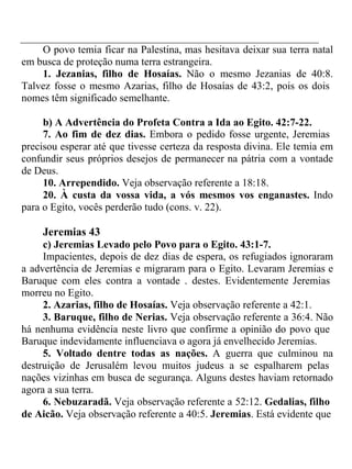 O povo temia ficar na Palestina, mas hesitava deixar sua terra natal 
em busca de proteção numa terra estrangeira. 
1. Jezanias, filho de Hosaías. Não o mesmo Jezanias de 40:8. 
Talvez fosse o mesmo Azarias, filho de Hosaías de 43:2, pois os dois 
nomes têm significado semelhante. 
b) A Advertência do Profeta Contra a Ida ao Egito. 42:7-22. 
7. Ao fim de dez dias. Embora o pedido fosse urgente, Jeremias 
precisou esperar até que tivesse certeza da resposta divina. Ele temia em 
confundir seus próprios desejos de permanecer na pátria com a vontade 
de Deus. 
10. Arrependido. Veja observação referente a 18:18. 
20. À custa da vossa vida, a vós mesmos vos enganastes. Indo 
para o Egito, vocês perderão tudo (cons. v. 22). 
Jeremias 43 
c) Jeremias Levado pelo Povo para o Egito. 43:1-7. 
Impacientes, depois de dez dias de espera, os refugiados ignoraram 
a advertência de Jeremias e migraram para o Egito. Levaram Jeremias e 
Baruque com eles contra a vontade . destes. Evidentemente Jeremias 
morreu no Egito. 
2. Azarias, filho de Hosaías. Veja observação referente a 42:1. 
3. Baruque, filho de Nerias. Veja observação referente a 36:4. Não 
há nenhuma evidência neste livro que confirme a opinião do povo que 
Baruque indevidamente influenciava o agora já envelhecido Jeremias. 
5. Voltado dentre todas as nações. A guerra que culminou na 
destruição de Jerusalém levou muitos judeus a se espalharem pelas 
nações vizinhas em busca de segurança. Alguns destes haviam retornado 
agora a sua terra. 
6. Nebuzaradã. Veja observação referente a 52:12. Gedalias, filho 
de Aicão. Veja observação referente a 40:5. Jeremias. Está evidente que 
 