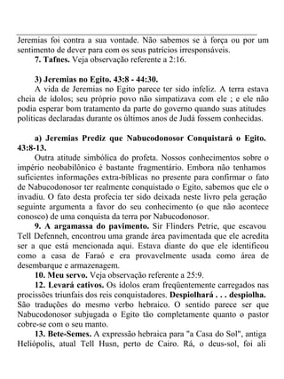 Jeremias foi contra a sua vontade. Não sabemos se à força ou por um 
sentimento de dever para com os seus patrícios irresponsáveis. 
7. Tafnes. Veja observação referente a 2:16. 
3) Jeremias no Egito. 43:8 - 44:30. 
A vida de Jeremias no Egito parece ter sido infeliz. A terra estava 
cheia de ídolos; seu próprio povo não simpatizava com ele ; e ele não 
podia esperar bom tratamento da parte do governo quando suas atitudes 
políticas declaradas durante os últimos anos de Judá fossem conhecidas. 
a) Jeremias Prediz que Nabucodonosor Conquistará o Egito. 
43:8-13. 
Outra atitude simbólica do profeta. Nossos conhecimentos sobre o 
império neobabilônico é bastante fragmentário. Embora não tenhamos 
suficientes informações extra-bíblicas no presente para confirmar o fato 
de Nabucodonosor ter realmente conquistado o Egito, sabemos que ele o 
invadiu. O fato desta profecia ter sido deixada neste livro pela geração 
seguinte argumenta a favor do seu conhecimento (o que não acontece 
conosco) de uma conquista da terra por Nabucodonosor. 
9. A argamassa do pavimento. Sir Flinders Petrie, que escavou 
Tell Defenneh, encontrou uma grande área pavimentada que ele acredita 
ser a que está mencionada aqui. Estava diante do que ele identificou 
como a casa de Faraó e era provavelmente usada como área de 
desembarque e armazenagem. 
10. Meu servo. Veja observação referente a 25:9. 
12. Levará cativos. Os ídolos eram freqüentemente carregados nas 
procissões triunfais dos reis conquistadores. Despiolhará . . . despiolha. 
São traduções do mesmo verbo hebraico. O sentido parece ser que 
Nabucodonosor subjugada o Egito tão completamente quanto o pastor 
cobre-se com o seu manto. 
13. Bete-Semes. A expressão hebraica para "a Casa do Sol", antiga 
Heliópolis, atual Tell Husn, perto de Cairo. Rá, o deus-sol, foi ali 
 