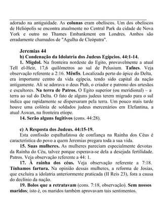 adorado na antiguidade. As colunas eram obeliscos. Um dos obeliscos 
de Heliópolis se encontra atualmente no Central Park da cidade de Nova 
York e outro no Thames Embankment em Londres. Ambos são 
erradamente chamados de "Agulha de Cleópatra". 
Jeremias 44 
b) Condenação da Idolatria dos Judeus Egípcios. 44:1-14. 
1. Migdol. Na fronteira nordeste do Egito, provavelmente a atual 
Tell el-Heir, 17,6 quilômetros ao sul de Pelusium. Tafnes. Veja 
observação referente a 2:16. Mênfis. Localizada perto do ápice do Delta, 
era importante centro da vida egípcia, tendo sido capital da nação 
antigamente. Ali se adorava o deus Ptah, o criador e patrono dos artesãos 
e escultores. Na terra de Patros. O Egito superior (ou meridional) – a 
terra ao sul do Delta. O fato de alguns judeus terem migrado para o sul 
indica que rapidamente se dispersaram pela terra. Um pouco mais tarde 
houve uma colônia de soldados judeus mercenários em Elefantina, a 
atual Aswan, na fronteira etíope. 
14. Serão alguns fugitivos (cons. 44:28). 
c) A Resposta dos Judeus. 44:15-19. 
Esta confissão espalhafatosa de confiança na Rainha dos Céus é 
característica do povo a quem Jeremias pregara toda a sua vida. 
15. Suas mulheres. As mulheres pareciam especialmente devotas 
da Rainha do Céu, talvez porque esperava-se dela a desejada fertilidade. 
Patros. Veja observação referente a 44: 1. 
17. À rainha dos céus. Veja observação referente a 7:18. 
Tínhamos fartura. Na opinião dessas mulheres, a reforma de Josias, 
que excluíra a idolatria anteriormente praticada (II Reis 23), fora a causa 
do declínio da nação. 
19. Bolos que a retratavam (cons. 7:18, observação). Sem nossos 
maridos; isto é, os maridos também aprovavam tais sentimentos. 
 