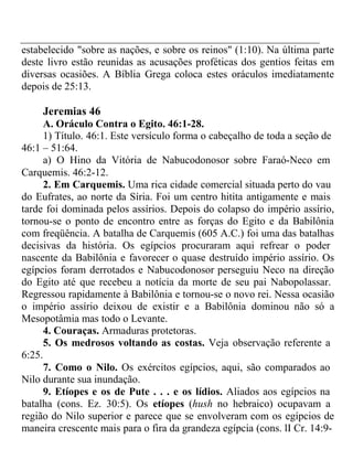 estabelecido "sobre as nações, e sobre os reinos" (1:10). Na última parte 
deste livro estão reunidas as acusações proféticas dos gentios feitas em 
diversas ocasiões. A Bíblia Grega coloca estes oráculos imediatamente 
depois de 25:13. 
Jeremias 46 
A. Oráculo Contra o Egito. 46:1-28. 
1) Título. 46:1. Este versículo forma o cabeçalho de toda a seção de 
46:1 – 51:64. 
a) O Hino da Vitória de Nabucodonosor sobre Faraó-Neco em 
Carquemis. 46:2-12. 
2. Em Carquemis. Uma rica cidade comercial situada perto do vau 
do Eufrates, ao norte da Síria. Foi um centro hitita antigamente e mais 
tarde foi dominada pelos assírios. Depois do colapso do império assírio, 
tornou-se o ponto de encontro entre as forças do Egito e da Babilônia 
com freqüência. A batalha de Carquemis (605 A.C.) foi uma das batalhas 
decisivas da história. Os egípcios procuraram aqui refrear o poder 
nascente da Babilônia e favorecer o quase destruído império assírio. Os 
egípcios foram derrotados e Nabucodonosor perseguiu Neco na direção 
do Egito até que recebeu a notícia da morte de seu pai Nabopolassar. 
Regressou rapidamente à Babilônia e tornou-se o novo rei. Nessa ocasião 
o império assírio deixou de existir e a Babilônia dominou não só a 
Mesopotâmia mas todo o Levante. 
4. Couraças. Armaduras protetoras. 
5. Os medrosos voltando as costas. Veja observação referente a 
6:25. 
7. Como o Nilo. Os exércitos egípcios, aqui, são comparados ao 
Nilo durante sua inundação. 
9. Etíopes e os de Pute . . . e os lídios. Aliados aos egípcios na 
batalha (cons. Ez. 30:5). Os etíopes (hush no hebraico) ocupavam a 
região do Nilo superior e parece que se envolveram com os egípcios de 
maneira crescente mais para o fira da grandeza egípcia (cons. lI Cr. 14:9- 
 