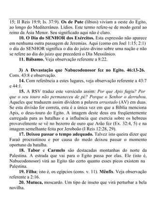 15; II Reis 19:9; Is. 37:9). Os de Pute (líbios) viviam a oeste do Egito, 
ao longo do Mediterrâneo. Lídios. Este termo refere-se de modo geral ao 
reino da Ásia Menor. Seu significado aqui não é claro. 
10. O Dia do SENHOR dos Exércitos. Esta expressão não aparece 
em nenhuma outra passagem de Jeremias. Aqui (como em Joel 1:15; 2:1) 
o dia do SENHOR significa o dia do juízo divino sobre uma nação e não 
se refere ao dia do juízo que precederá o Dia Messiânico. 
11. Bálsamo. Veja observação referente a 8:22. 
3) A Devastação que Nabucodonosor fez no Egito. 46:13-26. 
Cons. 43:8 e observação. 
14. Com referência a estes lugares, veja observação referente a 43:7 
e 44:1. 
15. A RSV traduz este versículo assim: Por que Apis fugiu? Por 
que o seu touro não permaneceu de pé? Porque o Senhor o derrubou. 
Aqueles que traduzem assim dividem a palavra arrastado (AV) em duas. 
Se esta divisão for correta, esta é a única vez em que a Bíblia menciona 
Apis, o deus-touro do Egito. A imagem deste deus era freqüentemente 
carregada para as batalhas e a influência que exercia sobre os hebreus 
provavelmente se vê no bezerro de ouro que Arão fez (Ex. 32:4, 5) e na 
imagem semelhante feita por Jeroboão (I Reis 12:28, 29). 
17. Deixou passar o tempo adequado. Talvez isto queira dizer que 
Faraó procrastinou e por causa do medo deixou passar o momento 
oportuno da batalha. 
18. Tabor e Carmelo são destacadas montanhas do norte da 
Palestina. A estrada que vai para o Egito passa por elas. Ele (isto é, 
Nabucodonosor) virá ao Egito tão certo quanto esses picos existem na 
Palestina. 
19. Filha; isto é, os egípcios (cons. v. 11). Mênfis. Veja observação 
referente a 2:16. 
20. Mutuca, moscardo. Um tipo de inseto que virá perturbar a bela 
novilha. 
 
