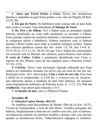 1. Antes que Faraó ferisse a Gaza. Talvez isto acontecesse 
durante a campanha na qual Josias perdeu a sua vida em Megido (II Reis 
23:29, 30). 
2. Eis que do Norte. Os babilônios eram ameaça não só para Judá, 
mas a todo o Levante. Veja Introdução, O Inimigo do Norte. 
4. De Tiro e de Sidom. Tiro e Sidom eram as principais cidades 
fenícias, localizadas na costa onde atualmente se encontra o Líbano. 
Eram grandes centros de comércio marítimo e resistiram vigorosamente 
às conquistas assíria e babilônica. Embora amistosos com os hebreus 
durante o Reino Unido, mais tarde se tomaram inimigos acerbos. Alguns 
dos oráculos proféticos contra eles são: Amós 1:9, 10; Joel 3:4-8; Is. 
23:15-18; Jr. 27:1-11; Ez. 26-28. Por que Tiro e Sidom são mencionadas 
em conexão com os filisteus não sabemos; possivelmente eram aliados. 
O resto de Caftor. Caftor é geralmente identificada com Creta, o 
suposto lar dos filisteus antes de sua migração para a Palestina (Amós 
9:7; Dt. 2:23). 
5. Calvície. Talvez uma declaração figurada indicando que Gaza 
poderia ser totalmente arrasada. Ou talvez seja um sinal de luto por sua 
destruição (cons. 16:5, observação). Com o resto do seu vale. Esta frase 
é difícil de se compreender. A LXX diz: o remanescente de Anequim, 
que representa apenas a mudança de uma letra hebraica. Os anequins 
eram originalmente habitantes da Palestina (cons. Js. 11:21, 22). Vós vos 
retalhareis. Veja observação referente a 16:5. 
7. As bordas do mar; isto é, a Planície Filistéia. 
Jeremias 48 
C. Oráculo Contra Moabe. 48:1-47. 
Os moabitas eram descendentes de Moabe, filho de Ló (Gn. 19:37). 
Viviam na Transjordânia, a leste do Mar Morto. Vizinhos achegados dos 
hebreus, freqüentemente entravam em conflito com eles; pois os hebreus 
reivindicavam controle do território moabita e faziam valer seus direitos 
quando se encontravam fortes., Nabucodonosor subjugou os moabitas 
 