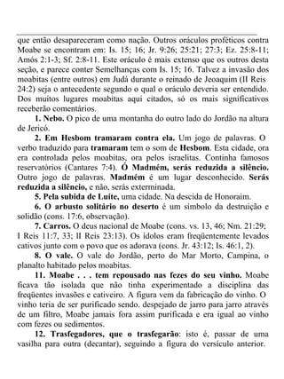 que então desapareceram como nação. Outros oráculos proféticos contra 
Moabe se encontram em: Is. 15; 16; Jr. 9:26; 25:21; 27:3; Ez. 25:8-11; 
Amós 2:1-3; Sf. 2:8-11. Este oráculo é mais extenso que os outros desta 
seção, e parece conter Semelhanças com Is. 15; 16. Talvez a invasão dos 
moabitas (entre outros) em Judá durante o reinado de Jeoaquim (II Reis 
24:2) seja o antecedente segundo o qual o oráculo deveria ser entendido. 
Dos muitos lugares moabitas aqui citados, só os mais significativos 
receberão comentários. 
1. Nebo. O pico de uma montanha do outro lado do Jordão na altura 
de Jericó. 
2. Em Hesbom tramaram contra ela. Um jogo de palavras. O 
verbo traduzido para tramaram tem o som de Hesbom. Esta cidade, ora 
era controlada pelos moabitas, ora pelos israelitas. Continha famosos 
reservatórios (Cantares 7:4). Ó Madmém, serás reduzida a silêncio. 
Outro jogo de palavras. Madmém é um lugar desconhecido. Serás 
reduzida a silêncio, e não, serás exterminada. 
5. Pela subida de Luíte, uma cidade. Na descida de Honoraim. 
6. O arbusto solitário no deserto é um símbolo da destruição e 
solidão (cons. 17:6, observação). 
7. Carros. O deus nacional de Moabe (cons. vs. 13, 46; Nm. 21:29; 
I Reis 11:7, 33; lI Reis 23:13). Os ídolos eram freqüentemente levados 
cativos junto com o povo que os adorava (cons. Jr. 43:12; Is. 46:1, 2). 
8. O vale. O vale do Jordão, perto do Mar Morto, Campina, o 
planalto habitado pelos moabitas. 
11. Moabe . . . tem repousado nas fezes do seu vinho. Moabe 
ficava tão isolada que não tinha experimentado a disciplina das 
freqüentes invasões e cativeiro. A figura vem da fabricação do vinho. O 
vinho teria de ser purificado sendo. despejado de jarro para jarro através 
de um filtro, Moabe jamais fora assim purificada e era igual ao vinho 
com fezes ou sedimentos. 
12. Trasfegadores, que o trasfegarão: isto é, passar de uma 
vasilha para outra (decantar), seguindo a figura do versículo anterior. 
 