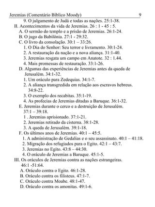 Jeremias (Comentário Bíblico Moody) 9 
9. O julgamento de Judá e todas as nações. 25:1-38. 
II. Acontecimentos da vida de Jeremias. 26 : 1 - 45 : 5. 
A. O sermão do templo e a prisão de Jeremias. 26:1-24. 
B. O jugo da Babilônia. 27:1 - 29:32. 
C. O livro da consolação. 30:1 – 33:26. 
1. O Dia do Senhor: Seu terror e livramento. 30:1-24. 
2. A restauração da nação e a nova aliança. 31:1-40. 
3. Jeremias resgata um campo em Anatote. 32 : 1.44. 
4. Mais promessas de restauração. 33:1-26. 
D. Algumas das experiências de Jeremias antes da queda de 
Jerusalém. 34:1-32. 
1. Um oráculo para Zedequias. 34:1-7. 
2. A aliança transgredida em relação aos escravos hebreus. 
34:8-22. 
3. O exemplo dos recabitas. 35:1-19. 
4. As profecias de Jeremias ditadas a Baruque. 36:1-32. 
E. Jeremias durante o cerco e a destruição de Jerusalém. 
37:1 – 39:18. 
1 . Jeremias aprisionado. 37:1-21. 
2. Jeremias retirado da cisterna. 38:1-28. 
3. A queda de Jerusalém. 39:1-18. 
F. Os últimos anos de Jeremias. 40:1 – 45:5. 
1. A administração de Gedalias e o seu assassinato. 40:1 – 41:18. 
2. Migração dos refugiados para o Egito. 42:1 – 43:7. 
3. Jeremias no Egito. 43:8 – 44:30. 
4. O oráculo de Jeremias a Baruque. 45:1-5. 
III. Os oráculos de Jeremias contra as nações estrangeiras. 
46:1 -51:64. 
A. Oráculo contra o Egito. 46:1-28. 
B. Oráculo contra os filisteus. 47:1-7. 
C. Oráculo contra Moabe. 48:1-47. 
D. Oráculo contra os amonitas. 49:1-6. 
 