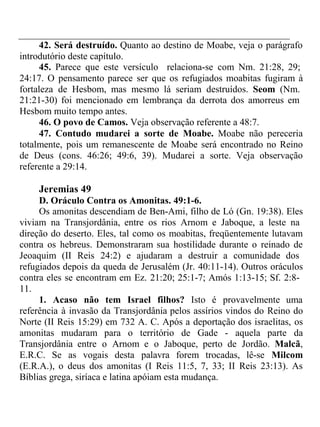 42. Será destruído. Quanto ao destino de Moabe, veja o parágrafo 
introdutório deste capítulo. 
45. Parece que este versículo relaciona-se com Nm. 21:28, 29; 
24:17. O pensamento parece ser que os refugiados moabitas fugiram à 
fortaleza de Hesbom, mas mesmo lá seriam destruídos. Seom (Nm. 
21:21-30) foi mencionado em lembrança da derrota dos amorreus em 
Hesbom muito tempo antes. 
46. O povo de Camos. Veja observação referente a 48:7. 
47. Contudo mudarei a sorte de Moabe. Moabe não pereceria 
totalmente, pois um remanescente de Moabe será encontrado no Reino 
de Deus (cons. 46:26; 49:6, 39). Mudarei a sorte. Veja observação 
referente a 29:14. 
Jeremias 49 
D. Oráculo Contra os Amonitas. 49:1-6. 
Os amonitas descendiam de Ben-Ami, filho de Ló (Gn. 19:38). Eles 
viviam na Transjordânia, entre os rios Arnom e Jaboque, a leste na 
direção do deserto. Eles, tal como os moabitas, freqüentemente lutavam 
contra os hebreus. Demonstraram sua hostilidade durante o reinado de 
Jeoaquim (II Reis 24:2) e ajudaram a destruir a comunidade dos 
refugiados depois da queda de Jerusalém (Jr. 40:11-14). Outros oráculos 
contra eles se encontram em Ez. 21:20; 25:1-7; Amós 1:13-15; Sf. 2:8- 
11. 
1. Acaso não tem Israel filhos? Isto é provavelmente uma 
referência à invasão da Transjordânia pelos assírios vindos do Reino do 
Norte (II Reis 15:29) em 732 A. C. Após a deportação dos israelitas, os 
amonitas mudaram para o território de Gade - aquela parte da 
Transjordânia entre o Arnom e o Jaboque, perto de Jordão. Malcã, 
E.R.C. Se as vogais desta palavra forem trocadas, lê-se Milcom 
(E.R.A.), o deus dos amonitas (I Reis 11:5, 7, 33; II Reis 23:13). As 
Bíblias grega, siríaca e latina apóiam esta mudança. 
 