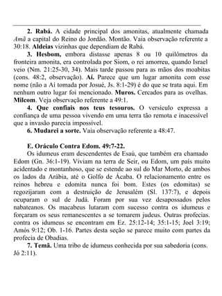 2. Rabá. A cidade principal dos amonitas, atualmente chamada 
Amã a capital do Reino do Jordão. Montão. Vaia observação referente a 
30:18. Aldeias vizinhas que dependiam de Rabá. 
3. Hesbom, embora distasse apenas 8 ou 10 quilômetros da 
fronteira amonita, era controlada por Siom, o rei amorreu, quando Israel 
veio (Nm. 21:25-30, 34). Mais tarde passou para as mãos dos moabitas 
(cons. 48:2, observação). Aí. Parece que um lugar amonita com esse 
nome (não a Aí tomada por Josué, Js. 8:1-29) é do que se trata aqui. Em 
nenhum outro lugar foi mencionado. Muros. Cercados para as ovelhas. 
Milcom. Veja observação referente a 49:1. 
4. Que confiais nos teus tesouros. O versículo expressa a 
confiança de uma pessoa vivendo em uma terra tão remota e inacessível 
que a invasão parecia impossível. 
6. Mudarei a sorte. Vaia observação referente a 48:47. 
E. Oráculo Contra Edom. 49:7-22. 
Os idumeus eram descendentes de Esaú, que também era chamado 
Edom (Gn. 36:1-19). Viviam na terra de Seir, ou Edom, um país muito 
acidentado e montanhoso, que se estende ao sul do Mar Morto, de ambos 
os lados da Arábia, até o Golfo de Ácaba. O relacionamento entre os 
reinos hebreu e edomita nunca foi bom. Estes (os edomitas) se 
regozijaram com a destruição de Jerusalém (Sl. 137:7), e depois 
ocuparam o sul de Judá. Foram por sua vez desapossados pelos 
nabateanos. Os macabeus lutaram com sucesso contra os idumeus e 
forçaram os seus remanescentes a se tomarem judeus. Outras profecias. 
contra os idumeus se encontram em Ez. 25:12-14; 35:1-15; Joel 3:19; 
Amós 9:12; Ob. 1-16. Partes desta seção se parece muito com partes da 
profecia de Obadias. 
7. Temã. Uma tribo de idumeus conhecida por sua sabedoria (cons. 
Jó 2:11). 
 